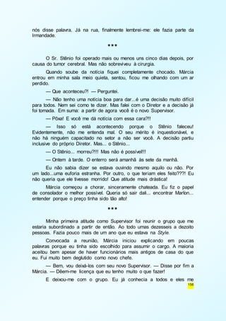 nós disse palavra. Já na rua, finalmente lembrei-me: ele fazia parte da 
Irmandade. 
156 
*** 
O Sr. Stênio foi operado mais ou menos uns cinco dias depois, por 
causa do tumor cerebral. Mas não sobreviveu à cirurgia. 
Quando soube da notícia fiquei completamente chocado. Márcia 
entrou em minha sala meio quieta, sentou, ficou me olhando com um ar 
perdido. 
— Que aconteceu?! — Perguntei. 
— Não tenho uma notícia boa para dar...é uma decisão muito difícil 
para todos. Nem sei como te dizer. Mas falei com o Diretor e a decisão já 
foi tomada. Em suma: a partir de agora você é o novo Supervisor. 
— Pôxa! E você me dá notícia com essa cara?!! 
— Isso só está acontecendo porque o Stênio faleceu! 
Evidentemente, não me entenda mal. O seu mérito é inquestionável, e 
não há ninguém capacitado no setor a não ser você. A decisão partiu 
inclusive do próprio Diretor. Mas... o Stênio... 
— O Stênio... morreu?!!! Mas não é possível!!! 
— Ontem à tarde. O enterro será amanhã às sete da manhã. 
Eu não sabia dizer se estava ouvindo mesmo aquilo ou não. Por 
um lado...uma euforia estranha. Por outro, o que teriam eles feito???! Eu 
não queria que ele tivesse morrido! Que atitude mais drástica! 
Márcia começou a chorar, sinceramente chateada. Eu fiz o papel 
de consolador o melhor possível. Queria só sair dali... encontrar Marlon... 
entender porque o preço tinha sido tão alto! 
*** 
Minha primeira atitude como Supervisor foi reunir o grupo que me 
estaria subordinado a partir de então. Ao todo umas dezesseis a dezoito 
pessoas. Fazia pouco mais de um ano que eu estava na Style. 
Convocada a reunião, Márcia iniciou explicando em poucas 
palavras porque eu tinha sido escolhido para assumir o cargo. A maioria 
aceitou bem apesar de haver funcionários mais antigos de casa do que 
eu. Fui muito bem deglutido como novo chefe. 
— Bem, vou deixá-los com seu novo Supervisor. — Disse por fim a 
Márcia. — Dêem-me licença que eu tenho muito o que fazer! 
E deixou-me com o grupo. Eu já conhecia a todos e eles me 
 