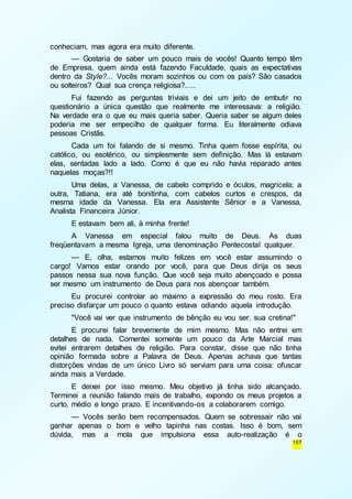 157 
conheciam, mas agora era muito diferente. 
— Gostaria de saber um pouco mais de vocês! Quanto tempo têm 
de Empresa, quem ainda está fazendo Faculdade, quais as expectativas 
dentro da Style?... Vocês moram sozinhos ou com os pais? São casados 
ou solteiros? Qual sua crença religiosa?..... 
Fui fazendo as perguntas triviais e dei um jeito de embutir no 
questionário a única questão que realmente me interessava: a religião. 
Na verdade era o que eu mais queria saber. Queria saber se algum deles 
poderia me ser empecilho de qualquer forma. Eu literalmente odiava 
pessoas Cristãs. 
Cada um foi falando de si mesmo. Tinha quem fosse espírita, ou 
católico, ou esotérico, ou simplesmente sem definição. Mas lá estavam 
elas, sentadas lado a lado. Como é que eu não havia reparado antes 
naquelas moças?!! 
Uma delas, a Vanessa, de cabelo comprido e óculos, magricela; a 
outra, Tatiana, era até bonitinha, com cabelos curtos e crespos, da 
mesma idade da Vanessa. Ela era Assistente Sênior e a Vanessa, 
Analista Financeira Júnior. 
E estavam bem ali, à minha frente! 
A Vanessa em especial falou muito de Deus. As duas 
freqüentavam a mesma Igreja, uma denominação Pentecostal qualquer. 
— E, olha, estamos muito felizes em você estar assumindo o 
cargo! Vamos estar orando por você, para que Deus dirija os seus 
passos nessa sua nova função. Que você seja muito abençoado e possa 
ser mesmo um instrumento de Deus para nos abençoar também. 
Eu procurei controlar ao máximo a expressão do meu rosto. Era 
preciso disfarçar um pouco o quanto estava odiando aquela introdução. 
"Você vai ver que instrumento de bênção eu vou ser, sua cretina!" 
E procurei falar brevemente de mim mesmo. Mas não entrei em 
detalhes de nada. Comentei somente um pouco da Arte Marcial mas 
evitei entrarem detalhes de religião. Para constar, disse que não tinha 
opinião formada sobre a Palavra de Deus. Apenas achava que tantas 
distorções vindas de um único Livro só serviam para uma coisa: ofuscar 
ainda mais a Verdade. 
E deixei por isso mesmo. Meu objetivo já tinha sido alcançado. 
Terminei a reunião falando mais de trabalho, expondo os meus projetos a 
curto, médio e longo prazo. E incentivando-os a colaborarem comigo. 
— Vocês serão bem recompensados. Quem se sobressair não vai 
ganhar apenas o bom e velho tapinha nas costas. Isso é bom, sem 
dúvida, mas a mola que impulsiona essa auto-realização é o 
 