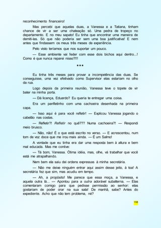 158 
reconhecimento financeiro! 
Mas percebi que aquelas duas, a Vanessa e a Tatiana, tinham 
chance de vir a ser uma chateação só. Uma pedra de tropeço no 
departamento. E no meu sapato! Eu tinha que encontrar uma maneira de 
demiti-las. Só que não poderia ser sem uma boa justificativa! E nem 
antes que findassem os meus três meses de experiência. 
Pelo visto teríamos que nos suportar um pouco. 
— Esse ambiente vai feder com esse dois bichos aqui dentro...! 
Como é que nunca reparei nisso?!!! 
*** 
Eu tinha três meses para provar a incompetência das duas. Se 
conseguisse, uma vez efetivado como Supervisor elas estariam no olho 
da rua. 
Logo depois da primeira reunião, Vanessa teve o topete de vir 
bater na minha porta. 
— Dá licença, Eduardo? Eu queria te entregar uma coisa. 
Era um panfletinho com uma cachoeira desenhada na primeira 
capa. 
— Isso aqui é para você refletir! — Explicou Vanessa jogando o 
cabelão nas costas. 
— Refletir?! Refletir no quê??? Numa cachoeira?! — Respondi 
meio brusco. 
— Não, não! É o que está escrito no verso. — E acrescentou, num 
tom de voz doce que me irou mais ainda. — É um Salmo! 
A vontade que eu tinha era dar uma resposta bem à altura e bem 
mal educada. Mas me contive: 
— Tá bom, Vanessa. Ótima idéia, mas, olhe, vá trabalhar que você 
está me atrapalhando. 
Nem bem ela saiu dei ordens expressas à minha secretária. 
— Não me deixe ninguém entrar aqui assim desse jeito, à toa! A 
secretária fez que sim, mas acudiu em tempo. 
— Ah, a propósito! Me parece que essa moça, a Vanessa, e 
aquela outra lá... — Apontou para a outra adorável subalterna. — Elas 
comentaram comigo para que pedisse permissão ao senhor: elas 
gostariam de poder orar na sua sala! De manhã, sabe? Antes do 
expediente. Acho que não tem problema, né? 
 