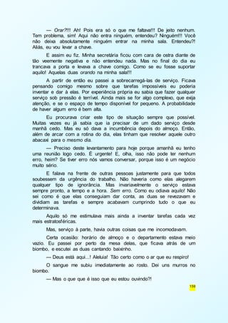 — Orar?!!! Ah! Pois era só o que me faltava!!! De jeito nenhum. 
Tem problema, sim! Aqui não entra ninguém, entendeu? Ninguém!!! Você 
não deixa absolutamente ninguém entrar na minha sala. Entendeu?! 
Aliás, eu vou levar a chave. 
E assim eu fiz. Minha secretária ficou com cara de ostra diante de 
tão veemente negativa e não entendeu nada. Mas no final do dia eu 
trancava a porta e levava a chave comigo. Como se eu fosse suportar 
aquilo! Aquelas duas orando na minha sala!!! 
A partir de então eu passei a sobrecarregá-las de serviço. Ficava 
pensando comigo mesmo sobre que tarefas impossíveis eu poderia 
inventar e dar à elas. Por experiência própria eu sabia que fazer qualquer 
serviço sob pressão é terrível. Ainda mais se for algo complexo, que exija 
atenção, e se o espaço de tempo disponível for pequeno. A probabilidade 
de haver algum erro é bem alta. 
Eu procurava criar este tipo de situação sempre que possível. 
Muitas vezes eu já sabia que ia precisar de um dado serviço desde 
manhã cedo. Mas eu só dava a incumbência depois do almoço. Então, 
além de arcar com a rotina do dia, elas tinham que resolver aquele outro 
abacaxi para o mesmo dia. 
— Preciso deste levantamento para hoje porque amanhã eu tenho 
uma reunião logo cedo. É urgente! E, olha, isso não pode ter nenhum 
erro, heim? Se tiver erro nós vamos conversar, porque isso é um negócio 
muito sério. 
E falava na frente de outras pessoas justamente para que todos 
soubessem da urgência do trabalho. Não haveria como elas alegarem 
qualquer tipo de ignorância. Mas invariavelmente o serviço estava 
sempre pronto, a tempo e a hora. Sem erro. Como eu odiava aquilo! Não 
sei como é que elas conseguiam dar conta, as duas se revezavam e 
dividiam as tarefas e sempre acabavam cumprindo tudo o que eu 
determinava. 
Aquilo só me estimulava mais ainda a inventar tarefas cada vez 
159 
mais estratosféricas. 
Mas, serviço à parte, havia outras coisas que me incomodavam. 
Certa ocasião: horário de almoço e o departamento estava meio 
vazio. Eu passei por perto da mesa delas, que ficava atrás de um 
biombo, e escutei as duas cantando baixinho. 
— Deus está aqui...! Aleluia! Tão certo como o ar que eu respiro! 
O sangue me subiu imediatamente ao rosto. Dei uns murros no 
biombo. 
— Mas o que que é isso que eu estou ouvindo?! 
 
