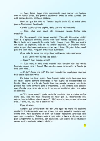 — Bom, talvez fosse mais interessante você marcar um horário 
com o Pastor Sines. Ele poderá esclarecer todas as suas dúvidas. Ele 
está acima de mim, conhece bastante. 
Nem sei que fim deu na Tamara depois disso. Eu só tinha olhos 
16 
para o Pastorzinho baratinado. 
Camila cochichou-me depois, meio que me recriminando: 
— Mas, pôxa vida! Você não consegue mesmo fechar esta 
matraca? 
Eu não respondi, mas pensei comigo: “Eles não têm como refutar 
isto!” E o episódio terminou assim, com todo mundo “deixando passar”. 
Nunca havia uma contestação mais direta. Nunca houve. Aliás era assim 
em todos os aspectos, não só no âmbito espiritual. O problema maior 
deles é que não havia realmente como me criticar. Ninguém tinha moral 
para me falar nada. Ninguém tinha essa autoridade. 
O pai dela às vezes me perguntava sutilmente pelo casamento. 
— E aí? Vocês vão ou não vão casar? 
— Casar? Com dezoito anos?! 
— Tudo bem, é meio cedo mesmo, mas também não vejo vocês 
fazendo planos para o futuro! Mais de dois anos namorando, a Camila já 
está com vinte... 
— E daí? Casar pra quê? Eu caso quando tiver condições, não vou 
ficar assim que nem você! 
Ele tinha que ficar quieto. Seu Augusto sabia muito bem que vivia 
de favor, estava sempre endividado e não supria as necessidades da 
família. Uma vez a mãe de Camila teve que mandar arrancar um dente 
porque não tinha dinheiro para o tratamento. E eu, embora não casado 
com Camila, era capaz de suprir todas as necessidades dela, em todos 
os sentidos. 
— Vou casar quando puder sustentar a minha casa e minha família 
numa boa, não vou ficar morando de favor por aí, dependendo dos 
outros. Isso é bíblico, não é mesmo? “Deixará o homem a seu pai e sua 
mãe...” e blá, blá, blá, não é assim?!! Né? 
E por aí afora. 
Sempre que procuravam me dar uma lição de moral eu acabava 
revidando insolentemente com as armas que eles próprios queriam usar 
contra mim. Não adiantava vir com “ar caxias” recitando versículos que 
nem eles cumpriam. Tinham mais é que calar a boca e deixar-me em 
paz! Antigamente eu escutava, por educação. Mas agora até a educação 
nesse sentido eu havia deixado de lado. 
 