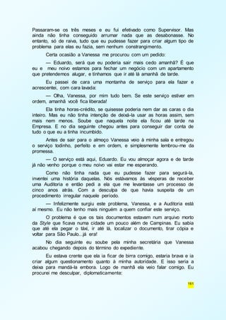 Passaram-se os três meses e eu fui efetivado como Supervisor. Mas 
ainda não tinha conseguido arrumar nada que as desabonasse. No 
entanto, só de raiva, tudo que eu pudesse fazer para criar algum tipo de 
problema para elas eu fazia, sem nenhum constrangimento. 
Certa ocasião a Vanessa me procurou com um pedido: 
— Eduardo, será que eu poderia sair mais cedo amanhã? É que 
eu e meu noivo estamos para fechar um negócio com um apartamento 
que pretendemos alugar, e tínhamos que ir até lá amanhã de tarde. 
Eu passei de cara uma montanha de serviço para ela fazer e 
161 
acrescentei, com cara lavada: 
— Olha, Vanessa, por mim tudo bem. Se este serviço estiver em 
ordem, amanhã você fica liberada! 
Ela tinha horas-crédito, se quisesse poderia nem dar as caras o dia 
inteiro. Mas eu não tinha intenção de deixá-la usar as horas assim, sem 
mais nem menos. Soube que naquela noite ela ficou até tarde na 
Empresa. E no dia seguinte chegou antes para conseguir dar conta de 
tudo o que eu a tinha incumbido. 
Antes de sair para o almoço Vanessa veio à minha sala e entregou 
o serviço todinho, perfeito e em ordem, e simplesmente lembrou-me da 
promessa. 
— O serviço está aqui, Eduardo. Eu vou almoçar agora e de tarde 
já não venho porque o meu noivo vai estar me esperando. 
Como não tinha nada que eu pudesse fazer para segurá-la, 
inventei uma história daquelas. Nós estávamos às vésperas de receber 
uma Auditoria e então pedi a ela que me levantasse um processo de 
cinco anos atrás. Com a desculpa de que havia suspeita de um 
procedimento irregular naquele período. 
— Infelizmente surgiu este problema, Vanessa, e a Auditoria está 
aí mesmo. Eu não tenho mais ninguém a quem confiar este serviço. 
O problema é que os tais documentos estavam num arquivo morto 
da Style que ficava numa cidade um pouco além de Campinas. Eu sabia 
que até ela pegar o táxi, ir até lá, localizar o documento, tirar cópia e 
voltar para São Paulo...já era! 
No dia seguinte eu soube pela minha secretária que Vanessa 
acabou chegando depois do término do expediente. 
Eu estava crente que ela ia ficar de birra comigo, estaria brava e ia 
criar algum questionamento quanto à minha autoridade. E isso seria a 
deixa para mandá-la embora. Logo de manhã ela veio falar comigo. Eu 
procurei me desculpar, diplomaticamente: 
 