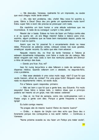 — Me desculpe, Vanessa, realmente foi um imprevisto, eu soube 
162 
que você chegou muito tarde ontem! 
— Ah, não tem problema, não, chefe! Meu noivo foi sozinho e, 
puxa, Glória a Deus! Deus deu pra gente um apartamento muito bom!! 
Estou super feliz e você não precisa se preocupar com nada. 
Ela mantinha um bom humor e uma atitude submissa que me 
incomodava. E nada de eu conseguir cumprir o meu plano! 
Resolvi dar o basta. Estava na hora de fazer um Feitiço contra elas 
e aí eu queria ver. Já era Mago mesmo! Sabia o básico para criar, 
sozinho, algum problema que se fosse bem manipulado depois, podia me 
trazer o que eu queria. 
Assim que me foi possível fiz o encantamento direto na mesa 
delas. Pronunciei as palavras certas, coloquei coisas nas suas gavetas, 
amaldiçoei aquele recanto. Eu sabia que elas iriam adoecer. 
Naquele mesmo dia, no final da tarde Vanessa e Tatiana já 
estavam visivelmente indispostas, com febre e muita dor de cabeça. Não 
deixei ninguém sair mais cedo e nem tive nenhuma piedade em diminuir 
o ritmo de serviço das duas. 
— Dando pra ficar, fica, né? 
Isso foi numa terça-feira e elas faltaram o resto da semana por 
dispensa médica. Quando voltaram com o atestado, na segunda-feira, 
criei o problema. 
— Mas esse atestado é uma coisa muito vaga, não? O que foi que 
vocês tiveram, afinal de contas? Foi uma gripe forte? Ninguém mais teve 
nada no departamento inteiro, só vocês duas. 
Foi a Tatiana quem respondeu primeiro: 
— Não sei bem o que foi que a gente teve, seu Eduardo. Foi muito 
esquisito! Dava febre o tempo todo, o médico disse que a princípio 
poderia ser mesmo só um gripe, mas não estava cedendo! 
— Mas aí, no final de semana, como nós continuávamos ruim o 
Pastor ungiu a gente com óleo. Porque a gente freqüenta a mesma 
Igreja! : 
Eu bufei comigo mesmo: 
"As pragas são do mesmo bueiro! Ratos do mesmo bueiro!" 
— Então... e depois da Unção com óleo acho que Deus deu o 
livramento porque nós começamos a nos sentir melhor. — Continuou a 
Vanessa. 
"Numa próxima ocasião eu vou fazer um Feitiço pra matar vocês", 
 