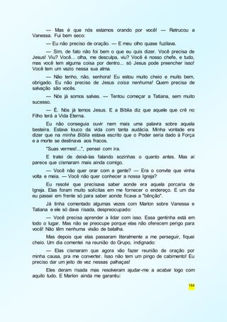 — Mas é que nós estamos orando por você! — Retrucou a 
164 
Vanessa. Fui bem seco: 
— Eu não preciso de oração. — E meu olho quase fuzilava. 
— Sim, de fato não foi bem o que eu quis dizer. Você precisa de 
Jesus! Viu? Você... olha, me desculpa, viu? Você é nosso chefe, e tudo, 
mas você tem alguma coisa por dentro... só Jesus pode preencher isso! 
Você tem um vazio nessa sua alma. 
— Não tenho, não, senhora! Eu estou muito cheio e muito bem, 
obrigado. Eu não preciso de Jesus coisa nenhuma! Quem precisa de 
salvação são vocês. 
— Nós já somos salvas. — Tentou começar a Tatiana, sem muito 
sucesso. 
— É. Nós já temos Jesus. E a Bíblia diz que aquele que crê no 
Filho terá a Vida Eterna. 
Eu não conseguia ouvir nem mais uma palavra sobre aquela 
besteira. Estava louco da vida com tanta audácia. Minha vontade era 
dizer que na minha Bíblia estava escrito que o Poder seria dado à Força 
e a morte se destinava aos fracos. 
"Suas vermes!...", pensei com ira. 
E tratei de deixá-las falando sozinhas o quanto antes. Mas aí 
parece que cismaram mais ainda comigo. 
— Você não quer orar com a gente? — Era o convite que vinha 
volta e meia. — Você não quer conhecer a nossa Igreja? 
Eu resolvi que precisava saber aonde era aquela porcaria de 
Igreja. Elas foram muito solícitas em me fornecer o endereço. E um dia 
eu passei em frente só para saber aonde ficava a "bênção". 
Já tinha comentado algumas vezes com Marlon sobre Vanessa e 
Tatiana e ele só dava risada, despreocupado: 
— Você precisa aprender a lidar com isso. Essa gentinha está em 
todo o lugar. Mas não se preocupe porque elas não oferecem perigo para 
você! Não têm nenhuma visão de batalha. 
Mas depois que elas passaram literalmente a me perseguir, fiquei 
cheio. Um dia comentei na reunião do Grupo, indignado: 
— Elas cismaram que agora vão fazer reunião de oração por 
minha causa, pra me converter. Isso não tem um pingo de cabimento! Eu 
preciso dar um jeito de vez nessas palhaças! 
Eles deram risada mas resolveram ajudar-me a acabar logo com 
aquilo tudo. E Marlon ainda me garantiu: 
 