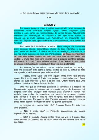 165 
— Em pouco tempo essas meninas vão parar de te incomodar. 
*** 
Capítulo 2 
Em pouco tempo o golpe já estava concretizado. Nove pessoas da 
Irmandade foram infiltradas naquela Igreja. Todos chegaram como 
crentes e com cartas de recomendação de outras Igrejas. Naturalmente 
nenhuma das informações foi checada e eles logo foram aceitos. A 
maioria era já muito especial, com "Ministérios" em andamento, com 
dons do "Espírito" que logo começaram a se manifestar, para deleite dos 
"irmãos". 
Era muito fácil ludibriá-los a todos. Meus colegas da Irmandade 
eram pessoas dóceis, carismáticas, cheias de boas intenções e loucas 
para "servir ao Senhor". E cheios de dons de revelação, em especial, o 
que faz muito sucesso no meio dos Pentecostais. Os Guias se incumbem 
de tudo, eles sabem mesmo de tudo. As curas são também muito bem 
vindas. É muito fácil tirar uma doença que o próprio demônio colocou. 
Até câncer é "curado" sem esforço nenhum. E os "levitas" tocam cheios 
de unção e de habilidade, conseguem levar o povo à adoração. 
As informações eu colhia com as próprias meninas, no serviço. 
Elas me contavam tudo sobre a Igreja, certas de que eu estava de fato 
começando a me interessar pela vida espiritual. 
— Nossa, como Deus fala com aquele irmão novo, que chegou 
agora. Ele é muito ungido! E ele cura também, coisa incrível como Deus 
atende as suas orações. E não é só ele, não! Ontem mesmo teve uma 
palavra profética por boca de outro irmão. 
Uma vez que os infiltrados ganharam a confiança e o respeito da 
Comunidade, alguns já estavam até ocupando cargos de liderança, foi 
simples criar uma situação toda especial para difamar o Pastor. Foi 
enviada uma mulher da Irmandade que esperou o momento oportuno 
para abraçá-lo e beijá-lo. Não foi nem na Igreja. Não seria necessário 
mais do que isso. Em poucos dias Vanessa comentou comigo, com os 
olhos muito abertos e o rosto um tanto ou quanto contristado. 
— Imagine só... quem diria, não? O nosso Pastor foi visto com 
uma prostituta. 
— Não é boato, não? — Perguntei aparentando dar pouca 
importância ao assunto. 
— Não! E verdade! Alguns irmãos viram ao vivo e à cores. Que 
coisa terrível! O Conselho vai se reunir neste fim de semana para ver o 
que fazer. 
 
