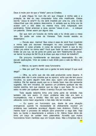 167 
Deus é muito pior do que o "diabo" para os Cristãos. 
A gota d'água foi num dia em que cheguei à minha sala e a 
proteção de tela do meu computador tinha sido modificada. Estava 
escrito "Jesus te ama"!!! Eu me senti invadido por uma ira, uma ira tão 
indescritível que não poderia descrevê-la. A vontade que eu tinha era de 
acabar com a vida delas na mesma hora. Uma indignação sem 
parâmetros. Tentei amenizar a raiva, escrevi "Jesus é um... e coloquei 
um palavrão. Deixei assim por alguns dias. 
Saí que nem um furacão da minha sala e fui direto para a mesa 
dela. Só podia ser coisa da Vanessa. Todo mundo assistiu ao 
destempero. 
— Escuta aqui, menina! Que coisa é essa de você ficar invadindo 
a minha sala pra escrever mensagem no meu computador?!! Meu 
computador é coisa privada, é coisa de serviço! Quem é que te deu 
ordem pra entrar na minha sala? Você quer fazer os seus evangelismos? 
Então vai pra rua, vai de porta em porta que nem Testemunha de Jeová, 
vai berrar na praça da Sé! Eu já te disse que aqui é local de trabalho!!! 
Ela procurou humildemente se desculpar, desenxabida. Eu não 
escutei explicações. Virei as costas e subi direto para a sala da Márcia, a 
Gerente. 
— Márcia, eu quero demitir essa funcionária. 
— Mas por quê? Ela está com a gente há tanto tempo! O que você 
alega? 
— Olha, eu acho que ela não está produzindo como deveria. A 
conduta dela não é uma conduta que eu aprecio, acho que ela tem pouca 
iniciativa, eu quero alguém mais ativo aqui, quero uma pessoa menos 
robótica. Ela faz apenas aquilo que eu a mando fazer mas não apresenta 
sugestão, não tem iniciativa. Se aparece um problema qualquer ela não 
resolve sozinha, tem que esperar que eu diga o que fazer. Se eu não 
estou no setor por qualquer motivo o serviço fica por isso mesmo. 
Toda aquela ladainha tinha uma certa parte de verdade mas 
também não era assim. O maior problema dela não era bem a 
incompetência, mas a timidez. Mas não quis nem saber, argumentei 
utilizando como maior argumento o fato dela não ter iniciativa. 
— Eu quero um funcionário que, diante de uma situação 
emergencial, quando há necessidade de efetivamente resolver um 
problema isso realmente aconteça! Alguém mais dinâmico. Prefiro eu 
mesmo fazer o processo de seleção para preencher a vaga dela. Veja 
bem, eu herdei o departamento e embora o Sr. Stênio fosse ótimo ele 
tinha um traço de caráter meio paternalista. Acredito que muitos 
funcionários foram mantidos aqui em função disso. Mas a Empresa não é 
 