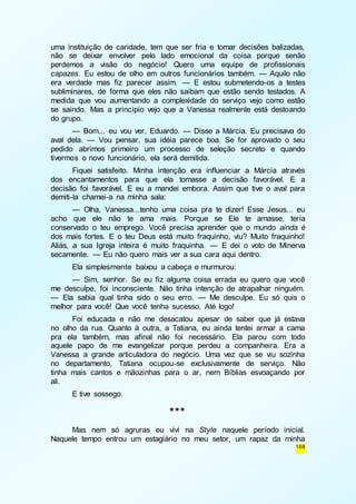 uma instituição de caridade, tem que ser fria e tomar decisões balizadas, 
não se deixar envolver pelo lado emocional da coisa porque senão 
perdemos a visão do negócio! Quero uma equipe de profissionais 
capazes. Eu estou de olho em outros funcionários também. — Aquilo não 
era verdade mas fiz parecer assim. — E estou submetendo-os a testes 
subliminares, de forma que eles não saibam que estão sendo testados. A 
medida que vou aumentando a complexidade do serviço vejo como estão 
se saindo. Mas a princípio vejo que a Vanessa realmente está destoando 
do grupo. 
— Bom... eu vou ver, Eduardo. — Disse a Márcia. Eu precisava do 
aval dela. — Vou pensar, sua idéia parece boa. Se for aprovado o seu 
pedido abrimos primeiro um processo de seleção secreto e quando 
tivermos o novo funcionário, ela será demitida. 
Fiquei satisfeito. Minha intenção era influenciar a Márcia através 
dos encantamentos para que ela tomasse a decisão favorável. E a 
decisão foi favorável. E eu a mandei embora. Assim que tive o aval para 
demiti-la chamei-a na minha sala: 
— Olha, Vanessa...tenho uma coisa pra te dizer! Esse Jesus... eu 
acho que ele não te ama mais. Porque se Ele te amasse, teria 
conservado o teu emprego. Você precisa aprender que o mundo ainda é 
dos mais fortes. E o teu Deus está muito fraquinho, viu? Muito fraquinho! 
Aliás, a sua Igreja inteira é muito fraquinha. — E dei o voto de Minerva 
secamente. — Eu não quero mais ver a sua cara aqui dentro. 
Ela simplesmente baixou a cabeça e murmurou: 
— Sim, senhor. Se eu fiz alguma coisa errada eu quero que você 
me desculpe, foi inconsciente. Não tinha intenção de atrapalhar ninguém. 
— Ela sabia qual tinha sido o seu erro. — Me desculpe. Eu só quis o 
melhor para você! Que você tenha sucesso. Até logo! 
Foi educada e não me desacatou apesar de saber que já estava 
no olho da rua. Quanto à outra, a Tatiana, eu ainda tentei armar a cama 
pra ela também, mas afinal não foi necessário. Ela parou com todo 
aquele papo de me evangelizar porque perdeu a companheira. Era a 
Vanessa a grande articuladora do negócio. Uma vez que se viu sozinha 
no departamento, Tatiana ocupou-se exclusivamente de serviço. Não 
tinha mais cantos e mãozinhas para o ar, nem Bíblias esvoaçando por 
ali. 
168 
E tive sossego. 
*** 
Mas nem só agruras eu vivi na Style naquele período inicial. 
Naquele tempo entrou um estagiário no meu setor, um rapaz da minha 
 