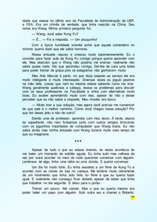 idade que estava no último ano da Faculdade de Administração da USP, 
a FEA. Era um chinês de verdade, que tinha nascido na China. Seu 
nome era Wang. Minha primeira pergunta foi: 
— Wang, você sabe Kung Fu? 
— É... — Foi a resposta. — Um pouquinho! 
Com a típica humildade oriental achei que aquele comentário no 
169 
mínimo queria dizer que ele sabia horrores. 
Nossa amizade nasceu e cresceu muito espontaneamente. Eu o 
convidei para fazer aula de Kung Fu comigo porque queria aprender com 
ele. Mas descobri que o Wang não poderia me ensinar, realmente não 
sabia quase nada. Ele que aprendeu comigo. Dei-lhe de cara uma bolsa 
para poder treinar de graça pois os estagiários não ganhavam muito. 
Mas Arte Marcial à parte, no que dizia respeito ao serviço ele era 
muito inteligente e muito interessado. Diversas vezes eu joguei pepinos 
na mão dele, coisas que nem eu mesmo estava sabendo como me virar. 
Wang geralmente quebrava a cabeça, levava os problemas para discutir 
com os seus professores na Faculdade e vinha com alternativas muito 
boas. Eu acabei aprendendo muito com isso, apesar de não o deixar 
perceber que eu não sabia a resposta. Meu chavão era típico: 
— Muito boa a sua solução, mas agora você precisa me convencer 
de que este é o melhor caminho. Como você chegou nessa solução? Por 
que fez desse jeito e não de outro? 
Dando uma de professor, aprendia com meu aluno. À tarde, depois 
do expediente, não raro ficávamos junto com outros amigos brincando 
com os joguinhos importados de computador que Wang trazia. Eu não 
sabia ainda mas minha amizade com Wang duraria muito mais tempo do 
que eu imaginava. 
*** 
Apesar de tudo o que eu estava vivendo, às vezes acontecia de 
me bater um momento de solidão aguda. Eu tinha tudo mas calhava de 
vez por outra acordar no meio da noite querendo conversar com alguém. 
Lembrava de algo, tinha uma idéia ou uma dúvida. E queria conversar. 
Um dia foi muito forte. Eu tinha assistido a um filme de Kung Fu e 
acordei com as cenas de luta na cabeça. Me lembrei muito claramente 
de um movimento que tinha sido feito no filme e que eu queria fazer 
igual. E realmente não consegui ficar deitado apesar de saber que tinha 
que trabalhar no dia seguinte. E desci para o porão. 
Treinei um pouco. Até cansar. Mas o que eu queria mesmo era 
poder bater um papo com alguém. Subi outra vez e chamei o Roberto. 
 
