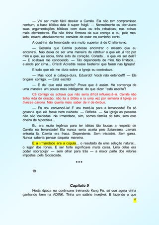 — Vai ser muito fácil desviar a Camila. Ela não tem compromisso 
nenhum, a base bíblica dela é super frágil. — Normalmente eu derrubava 
suas argumentações bíblicas com duas ou três rebatidas, nas coisas 
mais elementares. Ela não tinha firmeza da sua crença e eu, pelo meu 
lado, estava absolutamente convicto de estar no caminho certo. 
A doutrina da Irmandade era muito superior à do Cristianismo. 
— Gostaria que Camila pudesse encontrar o mesmo que eu 
encontrei. Não deixa de ser uma maneira de retribuir o que ela já fez por 
mim e que, eu sabia, tinha sido de coração. Coitada... o que vai ser dela? 
— E acabava me condoendo. — Tão dependente de mim, tão limitada... 
e ainda por cima... Cristã! Acredita nesse besteirol que falam nas Igrejas! 
E tudo que ela me dizia sobre a Igreja eu contestava. 
— Mas você é cabeça-dura, Eduardo! Você não entende!!! — Ela 
17 
brigava comigo. — Está escrito! 
— E daí que está escrito? Prova que é assim. Me convença de 
uma maneira um pouco mais inteligente do que dizer “está escrito”! 
Cá comigo eu achava que não seria difícil influenciá-la. Camila não 
tinha vida de oração, não lia a Bíblia e ia uma vez por semana à Igreja se 
tivesse carona. Não queria mais saber de ir de ônibus. 
— Eu vou convencê-la! E vou trazê-la para a Irmandade! Eu só 
gostaria que ela fosse bem cuidada. — Refletia. — Na Igreja as pessoas 
não são cuidadas. Na Irmandade, sim, somos família de fato, sem este 
cheiro de hipocrisia... 
Eu era muito ingênuo para ter idéias tão loucas a respeito de 
Camila na Irmandade! Ela nunca seria aceita pelo Satanismo. Jamais 
entraria lá. Camila era fraca. Dependente. Sem iniciativa. Sem garra. 
Nunca saberia pensar daquela maneira. 
E a Irmandade era a cúpula... o resultado de uma seleção natural... 
o lugar dos fortes. E ser forte significava muita coisa. Uma delas era 
poder sobrepujar — sem olhar para trás — a maior parte dos valores 
impostos pela Sociedade. 
*** 
19 
Capítulo 9 
Nesta época eu continuava treinando Kung Fu, só que agora vinha 
ganhando bem na ADINK. Tinha um salário invejável. E fazendo o que 
 