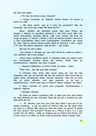 170 
Ele nem quis saber: 
— Pô, não me enche o saco, Eduardo! 
— Vamos conversar, vá, Roberto! Vamos descer um pouco e 
tomar um café! 
— Me deixa dormir, isso lá é hora de conversar?! Não me 
incomoda, que cara mais chato! Me deixa dormir! 
Desci. Também não adiantava querer ligar para Thalya, ela 
deixava o telefone na secretária eletrônica e não tinha como falar com 
minha alma-gêmea naquelas alturas. Ligar para Camila não teria um 
pingo de graça. E chamar o Marlon a troco de bobeira também não era lá 
o mais aconselhável. Seria muito constrangedor incomodá-lo por causa 
de nada. Mas eu estava mesmo aceso! Nada de aparecer o sono. Liguei 
a TV mas não estava passando nada de bom.... que droga! 
Até que me veio a idéia. 
"Vou chamar o Abraxas, por que não? Afinal de contas eu tenho o 
meu demônio! Ele é meu amigo!" 
Várias vezes aconteceu assim. E naquelas noites de insônia quem 
era incomodado acabava sendo ele mesmo. Então fazia os 
encantamentos, chamava meu Guia. E pedia: 
— Aparece! Materializa na minha frente. Às vezes... nada! 
"Pôxa vida... nem ele quer falar comigo!" 
E chamava mais ainda. Mas houve vezes em que ele não 
respondeu nem por um decreto! Me deu até nervoso!!! Bem umas três ou 
quatro vezes aconteceram esses ridículos episódios. Uma vez eu tinha 
tido um sonho estranho, num lugar esquisito, aí me veio o 
questionamento: "Como será que é o Inferno? Nunca ninguém me disse!" 
E desci correndo ao porão para perguntar. Encantamentos e 
palavras mágicas. 
— Abraxas! Abraxas! 
Às vezes eu sentia a presença dele. E sabia que meu Guia estava 
ali, tinha atendido ao meu chamado. Dava até pra ver o contorno do vulto 
dele perto de mim. 
— Ah, Abraxas, que bom que você veio! Sabe o que que é? Eu 
estava sonhando... e tive um sonho do Inferno! Mas eu não tenho idéia 
de como é o Inferno! Não daria pra você me contar um pouco? É bonito 
lá? Tem árvore? Tem animais?! Porque se o Inferno é bom, e é o que 
Lucifér tem de melhor... então eu imagino que no Inferno tem bichos, né? 
O Céu é que é um tédio, os Anjos ficam só tocando harpa o tempo todo... 
 