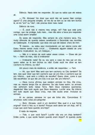 Silêncio. Nada dele me responder. Só que eu sabia que ele estava 
171 
ali. 
— Pô, Abraxas! Vai dizer que você não vai querer falar comigo 
agora? É uma pergunta simples, só me diz se tem ou se não tem bichos 
lá, só diz "sim" ou "não", não precisa dizer mais nada! 
Silêncio de novo. 
— É...você não é mesmo meu amigo, né? Fala que está junto 
comigo, que me protege, tudo mais... mas não abre a boca pra responder 
uma coisa assim simples! 
Às vezes ele respondia. Mas sempre de uma maneira seca, fria, 
muito diferente de quando estava canalizando o Sacerdote nas reuniões 
de Celebração. A impressão que dava era que ele estava cheio de mim. 
"É mesmo... eu estou aqui incomodando um ser eterno como ele! 
Estou mesmo sendo muito crica!...... Chateando alguém dotado de uma 
sabedoria incalculável, eu, um moleque..." 
— Não é o tempo de você saber essas coisas. — Disse ele por 
fim. — Além do mais, isso é irrelevante! 
— Irrelevante nada! Se eu vou para a casa do meu pai um dia, 
quero saber se lá tem bichos ou não! Custa você me dizer se tem 
cachorro no Inferno, ou não? 
Um pouco mais de relutância, e então ele respondeu: — Tem. 
— Ah, que bom! Mas será que tem cachorro no Céu também? Se 
tem, isso quer dizer que tem cachorro que vai pro Céu e cachorro que vai 
pro Inferno... qual será o critério de escolha? Quero dizer, como é que 
são escolhidos os que vão pro Céu e os que vão pro Inferno?... 
— Deus nunca afirmou que existem animais no Céu. Ele criou, 
mas ao mesmo tempo Ele os abomina. Se não fosse assim, os animais 
não sofreriam tanto nessa Terra. Nem Deus mandaria queimá-los, 
degolá-los! Mas tudo aquilo que Deus despreza, Lucifér ama. No Inferno 
tem tudo aquilo que Deus criou, mas não soube amar. Inclusive os 
animais. 
Aí eu parava, pensava no que ele tinha dito. Concordava. E 
arrumava outra coisa pra perguntar. 
— Bom, Abraxas, você é um demônio! Mas qual é a sua forma 
original? Você é feio ou é bonito? Porque você devia ser um Anjo, né? E 
o que que você fazia quando era Anjo? 
E nada de resposta. 
— Fala, o que você fazia?! Lucifér não era um Anjo também? 
Então conta, o que vocês faziam quando eram Anjos?! Aí quando vocês 
 