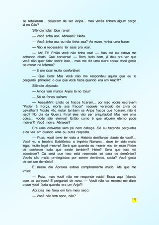 se rebelaram... deixaram de ser Anjos... mas vocês tinham algum cargo 
lá no Céu? 
Silêncio total. Que raiva! 
— Você tinha asa, Abraxas? Nada. 
— Você tinha asa ou não tinha asa? Às vezes vinha uma frase: 
— Não é necessário ter asas pra voar. 
— Ah! Tá! Então você não tinha asa! — Mas até eu estava me 
achando chato. Que conversa! — Bom, tudo bem, já deu pra ver que 
você não quer falar sobre isso... mas me diz uma outra coisa: você gosta 
de morar no Inferno? 
— É um local muito confortável. 
— Que bom! Mas você não me respondeu aquilo que eu te 
172 
perguntei primeiro: o que que você fazia quando era um Anjo?!? 
Silêncio absoluto. 
— Ainda tem muitos Anjos lá no Céu? 
— Só os fortes saíram. 
— Aaaaahhh! Então os fracos ficaram... por isso vocês escrevem 
"Poder à Força, morte aos fracos" naquele versículo do Livro de 
Leviathan? Vocês vão matar também os Anjos fracos que ficaram, não é 
isso? No dia da Guerra Final eles vão ser aniquilados! Mas tem uma 
coisa... vocês são eternos! Então como é que alguém eterno pode 
morrer?! Você morre, Abraxas? 
Era uma conversa sem pé nem cabeça. Só eu fazendo perguntas 
e de vez em quando uma ou outra resposta. 
— Puxa, você deve ter visto a História desfilando diante de você!... 
Você viu o Império Babilônico, o Império Romano... deve ter sido muito 
legal, muito legal mesmo! Será que quando eu morrer vou ter esse Poder 
de conhecer tudo que existe também? Heim? Será que isso vai 
acontecer? Ou será que isso está reservado só para os demônios? 
Vocês são muito privilegiados por serem demônios, sabia? Você gosta 
de ser um demônio? 
E nesse dia Abraxas estava completamente mudo. Até que me 
irritei: 
— Puxa, mas você não me responde nada! Estou aqui falando 
com as paredes! E perguntei de novo. — Você não vai mesmo me dizer 
o que você fazia quando era um Anjo?! 
Abraxas me falou em tom meio seco: 
— Você não tem sono, não? 
 