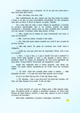 Fiquei indignado com a pergunta. Vê só se isso era coisa para o 
173 
meu Guia dizer para mim?!! 
— Não, não estou com sono, não! 
Mas imediatamente ele veio. Quase que nem deu tempo de acabar 
a frase e me deu um sono inacreditável. Incontrolável. Eu não conseguia 
mais abrir os olhos. E dormi ali mesmo no porão. Capotei! 
Foi o jeito dele me calar a boca. Depois fui questionar o ocorrido 
na primeira oportunidade. Isto é, na reunião, quando ele estava 
canalizando o Sacerdote. Essas eram as boas ocasiões para conversar 
com ele, quando o chamado partia dele próprio. Aí fluía. 
— Olha, aquele dia eu estava em casa conversando com você...e 
você me fez dormir! 
— Não. Você que estava cansado e não sabia. 
— Sei. Pelo jeito quem estava cansado era você! E deu um jeito de 
se livrar de mim. 
— Não veja assim. Eu gosto de conversar com você! Você é 
inteligente. 
— Então por que que você não me respondeu? Afinal, você é feio 
ou é bonito? 
— Bom... o que é feio...e o que é bonito? Se tudo é relativo?! A 
minha forma pode agradar a você, e não agradar a outros. Qual o 
problema nisso? Eu posso me apresentar de uma forma agradável aos 
seus olhos. E essa mesma forma pode ser repugnante a outro. 
Aquilo não respondia bem à minha pergunta, mas deixei por 
menos. Ele podia mesmo apresentar-se da forma como lhe conviesse 
melhor. 
— Tá certo. Você tem controle pleno sobre a matéria. — Mas 
perguntei de novo: — E o que que você fazia quando era um Anjo? 
Aí eu vi um olhar fixo pra mim. E ele não falava nada. 
— Pô, Abraxas... mas o que você era?! Os Anjos têm funções, né? 
Fala, vai! Mas Abraxas ficou mudo. E não me falou. 
*** 
Eu havia dormido em casa de Thalya após o Rito daquela sexta-feira. 
Acordamos tarde no sábado e decidimos caminhar um pouco pelo 
Parque da Água Branca, próximo à casa dela, respirar ar puro e treinar 
um pouco de nunchaku. 
Mais tarde, espalhados na grama e descalços, decidimos: 
 