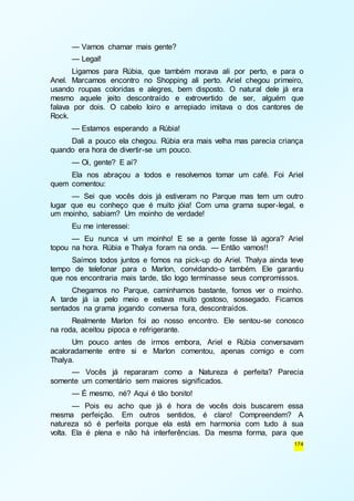 — Vamos chamar mais gente? 
— Legal! 
Ligamos para Rúbia, que também morava ali por perto, e para o 
Anel. Marcamos encontro no Shopping ali perto. Ariel chegou primeiro, 
usando roupas coloridas e alegres, bem disposto. O natural dele já era 
mesmo aquele jeito descontraído e extrovertido de ser, alguém que 
falava por dois. O cabelo loiro e arrepiado imitava o dos cantores de 
Rock. 
— Estamos esperando a Rúbia! 
Dali a pouco ela chegou. Rúbia era mais velha mas parecia criança 
174 
quando era hora de divertir-se um pouco. 
— Oi, gente? E aí? 
Ela nos abraçou a todos e resolvemos tomar um café. Foi Ariel 
quem comentou: 
— Sei que vocês dois já estiveram no Parque mas tem um outro 
lugar que eu conheço que é muito jóia! Com uma grama super -legal, e 
um moinho, sabiam? Um moinho de verdade! 
Eu me interessei: 
— Eu nunca vi um moinho! E se a gente fosse lá agora? Ariel 
topou na hora. Rúbia e Thalya foram na onda. — Então vamos!! 
Saímos todos juntos e fomos na pick-up do Ariel. Thalya ainda teve 
tempo de telefonar para o Marlon, convidando-o também. Ele garantiu 
que nos encontraria mais tarde, tão logo terminasse seus compromissos. 
Chegamos no Parque, caminhamos bastante, fomos ver o moinho. 
A tarde já ia pelo meio e estava muito gostoso, sossegado. Ficamos 
sentados na grama jogando conversa fora, descontraídos. 
Realmente Marlon foi ao nosso encontro. Ele sentou-se conosco 
na roda, aceitou pipoca e refrigerante. 
Um pouco antes de irmos embora, Ariel e Rúbia conversavam 
acaloradamente entre si e Marlon comentou, apenas comigo e com 
Thalya. 
— Vocês já repararam como a Natureza é perfeita? Parecia 
somente um comentário sem maiores significados. 
— É mesmo, né? Aqui é tão bonito! 
— Pois eu acho que já é hora de vocês dois buscarem essa 
mesma perfeição. Em outros sentidos, é claro! Compreendem? A 
natureza só é perfeita porque ela está em harmonia com tudo à sua 
volta. Ela é plena e não há interferências. Da mesma forma, para que 
 