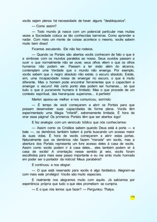 175 
vocês sejam plenos há necessidade de haver alguns "desbloqueios". 
— Como assim? 
— Todo mundo já nasce com um potencial particular mas muitas 
vezes a Sociedade coloca as tão conhecidas barreiras. Como aprender a 
nadar. Com mais um monte de coisas acontece o mesmo, vocês sabem 
muito bem disso! 
Ficamos escutando. Ele não fez rodeios. 
— Quando os Portais são abertos vocês conhecem de fato o que é 
a simbiose com os mundos paralelos ao nosso. Seus ouvidos passam a 
ouvir o que normalmente não se ouve; seus olhos vêem o que os olhos 
humanos não podem ver. Passam a ter visão além do alcance, 
contemplam uma Verdade que o mundo não enxerga. Por exemplo, 
vocês sabem que o negro absoluto não existe, o escuro absoluto. Existe, 
sim, uma incapacidade nossa de enxergar no escuro, o que é muito 
diferente. Mas o homem pode encontrar ferramentas que o capacitem a 
enxergar o escuro! Até certo ponto elas podem ser humanas... só que 
tudo o que é puramente humano é limitado. Mas o que procede de um 
contexto espiritual, das hierarquias superiores... é perfeito! 
Marlon apoiou-se melhor e nos comunicou, sorrindo: 
— É tempo de você começarem a abrir os Portais para que 
possam desenvolver suas capacidades de forma plena. Vocês têm 
experimentado uma Magia "infantil", extremamente limitada. É hora de 
virar essa página! Os primeiros Portais têm que ser abertos logo! 
E fez analogia com um versículo bíblico que nós conhecíamos: 
— Assim como os Cristãos sabem quando Deus está à porta — e 
bate —, os demônios também batem à porta buscando um acesso maior 
às suas vidas. É hora de vocês começarem a abrir estas portas. 
Naturalmente que os demônios não fazem "morada" em vocês, mas a 
abertura dos Portais representa um livre acesso deles à casa de vocês. 
Assim como vocês podem ir à casa deles... eles também podem vir à 
casa de vocês! A orientação nesse sentido já veio, vocês foram 
escolhidos para mais esse passo importante e eu me sinto muito honrado 
em poder ser o portador da notícia! Meus parabéns!! 
E continuou a nos elogiar: 
— O que está reservado para vocês é algo fantástico. Alegrem-se 
com mais este privilégio! Vocês são muito especiais. 
E realmente nos alegramos muito com aquilo. Já sabíamos por 
experiência própria que tudo o que eles prometiam se cumpria. 
— E o que nós temos que fazer? — Perguntou Thalya. 
 