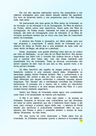 Ele nos deu algumas explicações acerca dos preparativos e nós 
voltamos empolgados para casa depois daquele sábado tão agradável. 
Era hora de tomarmos banho e nos prepararmos para o Rito daquela 
noite, mais tarde. 
Há basicamente três tipos gerais de Ritos dentro da Irmandade: os 
de Iniciação, os de Adoração e os de Consagração. Os Ritos de abertura 
de Portais, dentre outros mais específicos, fazem parte dos Ritos de 
Consagração. As Festas anuais, realizadas em todas as passagens de 
Estação, são tanto de Consagração como de Adoração. E os Ritos de 
Iniciação acontecem sempre que se inicia uma nova fase de crescimento 
dentro da Irmandade. 
A abertura dos Portais é necessária, em última análise, para que 
haja progresso e crescimento. É sabido dentro da Irmandade que a 
abertura de todos os Portais leva a uma amplitude de ação cada vez 
maior dentro da Magia, até atingir-se a plenitude. 
Existe, obviamente, uma grande diferença entre abrir-se um chakra 
por meio de Meditação... ou por meio de um Ritual Sacrifício. Nos demais 
seguimentos que lidam com o conceito dos chakras tem-se a ilusão de 
que é possível abrir todos eles, mas não existe realmente esta 
possibilidade fora da Irmandade. Todas as técnicas concentradas não 
seriam capazes de abrir mais do que dois ou três, quando muito, e de 
forma parcial e limitada. 
Os Ritos Sacrifício são espelho de antigas práticas pagãs e o 
Satanismo moderno é uma evolução natural delas. Antigamente os 
sacerdotes pagãos tinham Poderes também. Mas o conhecimento e as 
capacitações não vinham a eles por mero acaso. Eram resultado dos 
Ritos oferecidos aos deuses conhecidos e cultuados naquelas épocas 
longínquas. Tais "deuses" são a manifestação camuflada das Entidades 
demoníacas. O processo era o mesmo, isto é, existia um intercâmbio 
entre os seres humanos e os seus deuses através dos Ritos. E o povo 
recebia favores mediante pagamento. 
Dentro dos Rituais da Irmandade existia agora uma complexidade 
176 
muito maior e há necessidade de maiores pré-requisitos. 
O Rito é um atalho — o meio mais rápido — de acessar as 
Entidades. Enquanto as técnicas mais rudimentares que são difundidas 
em todos os outros segmentos que não o Satanismo levam meses, e até 
anos, para começar a produzir algum efeito real... a abertura do Portal 
através dos sacrifícios é praticamente instantânea! Além do que a 
abertura dos Portais é plena e possibilita também o acesso às duas 
últimas Dimensões. As mais fortes. 
Por isso nunca há como desenvolver o Poder pleno fora da 
Irmandade. As Entidades acessadas quando a abertura é incompleta são 
 