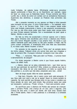 muito limitadas, de patente baixa. Dificilmente poder-se-ia encontrar 
alguém pertencente à Nova Era ou ao Espiritismo, por exemplo, capaz 
de fazer as coisas que os Satanistas fazem. Porque somente aos filhos 
Lucifér deu o direito de entrar em contato com as verdadeiras Hierarquias 
Superiores dos demônios, e acessar os Poderes mais profundos das 
Trevas. 
Até o presente momento eu era apenas um Mago e tinha passado 
pela Iniciação há dois anos. O único Portal aberto — na realidade, semi-aberto 
—, era o da Terceira Visão. Todo o meu preparo desde então 
tinha sido limitado praticamente à teoria e aos pequenos encantamentos. 
Por isso eu não tinha ainda poder para fazer quase nada: porque todos 
os meus Portais estavam fechados. Daí a necessidade de pedir ajuda a 
Marlon, Zórdico e aos outros. 
De fato eu tinha me acostumado a brincar apenas com o básico. 
Mas agora tínhamos sido escolhidos para iniciar a abertura dos Portais. 
Era uma honra! Ninguém escolhe a sua própria hora. Os Guias é que 
sabem realmente quem está pronto ou não para receber o Poder, não há 
como cumprir protocolos. A sinalização tinha sido feita aos Sacerdotes. 
E, no nosso caso, Marlon trouxera a notícia. 
Foi somente no dia seguinte que a "ficha caiu" de verdade dentro 
da minha cabeça. Faltavam ainda uns quinze dias para que chegasse a 
data do primeiro Rito. O preparo individual começaria nove dias antes. 
"Pôxa.......", raciocinei. "Mas para abrir os Portais... é preciso haver 
177 
o derramamento de sangue!" 
Fui direto perguntar a Marlon como é que ficava aquela história, 
depois de refletir muito. 
— Marlon, deixa ver se estou entendendo bem... quer dizer que eu 
vou ter que participar do sacrifício? Olha, embora eu entenda que isso é 
necessário não deixa de ser uma experiência um tanto ou quanto fora 
dos padrões e...eu acho que não estou preparado para isso... ainda! 
Nem de longe aquela idéia me soava agradável. 
— Veja bem, Eduardo, não é assim como você está pensando. O 
seu Guia está com você e ele vai te ajudar! Quem te chama também te 
capacita. Se você permitir que Abraxas entre no seu corpo e canalize sua 
força através de você, tudo sairá direito. Nas primeiras vezes isso pode 
ser necessário. Lembre-se..."Poder à força...". Você será somente canal. 
Os sacrifícios para a abertura de Portais são sempre de crianças: 
para o primeiro Portal, uma criança de um ano; para o segundo, uma 
criança de dois anos, e assim por diante, até nove anos. Quanto mais 
alto o Portal aberto, maior e mais poderosa é a Dimensão e a Entidade 
acessada. 
 