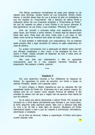 Tais Rituais acontecem normalmente de sexta para sábado ou de 
sábado para domingo, sempre dentro da Lua Crescente. Dentre muitos 
fatores, a escolha dessa fase da Lua é porque há todo um simbolismo no 
que diz respeito ao "crescimento". Até a abertura do sétimo Portal a 
realização dentro da Lua Crescente simboliza o "Crescimento do Poder". 
No que diz respeito ao oitavo e nono Portais é um pouco diferente. É 
feito geralmente na Lua Cheia, o que simboliza "Plenitude do Poder". 
Uma vez iniciado o processo existe uma seqüência, escolhida 
pelos Guias, dos Portais a serem abertos. O tempo total de abertura para 
todos eles varia. Pode levar até anos. Cada caso é um caso. E não 
existe como tornar-se Feiticeiro sem antes ter todos os Portais abertos. 
O local também é determinado com antecedência. Em se tratando 
deste primeiro Rito o lugar escolhido foi mesmo no salão subterrâneo em 
casa de Zórdico. 
Eu acabei concordando com a explicação de Marlon sobre permitir 
que Abraxas canalizasse o meu corpo, e me empolguei de novo. Eu 
queria o Poder. Estava cansado de depender de tudo e todos para as 
coisas mais corriqueiras. 
Nos nove dias que antecederam o Rito eu aguardava 
ansiosamente para ter o meu pequeno momento individual de 
preparação. Me preparei o melhor possível. 
178 
*** 
Capítulo 3 
Era uma sexta-feira chuvosa e fria. Estávamos às vésperas do 
Outono. Eu aguardava no ponto de encontro, em frente à Igreja na 
avenida Pompéia, vestido com a jaqueta jeans. 
O carro chegou e Marlon espantou-se que eu estivesse tão mal 
agasalhado diante da frente fria. Emprestou-me o seu próprio casaco. Eu 
sempre quis ter um casaco como aquele! Parecia de detetive. E tão 
entretido eu estava com ele que a viagem até me pareceu mais rápida do 
que de costume. 
Eu já sabia que abriria plenamente o sétimo Portal. Por ocasião da 
Iniciação eu o tinha aberto parcialmente para Abraxas e, por causa disso, 
já tinha adquirido visão espiritual aberta. Mas com a abertura total dele 
eu viria a ter de fato a visão além do alcance. Receberia um Poder 
sobrenatural ligado a tudo o que diz respeito à premonição, clarividência, 
adivinhação e revelação. 
Eu já tinha as técnicas. Faltava a capacitação. O Poder seria pleno 
a partir daquela noite. 
 
