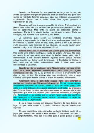 Quando um Satanista faz uma previsão, ou lança um decreto, ele 
acerta com grande margem de precisão. Bem ao contrário dos gurus que 
vemos na televisão fazendo previsões tolas. As Entidades desconhecem 
a dimensão Tempo, eu já sabia disso. Mas agora passaria a 
experimentar de fato. 
Chegamos defronte à casa e o portão foi aberto. Thalya estava um 
pouco mais quieta do que de costume, provavelmente pensando no Rito 
que se aproximava. Mas tanto eu quanto ela estávamos calmos e 
confiantes. Ela já tinha aberto também parcialmente o sétimo Portal na 
Iniciação, mas naquela noite abriria o quinto Portal. 
Já sabíamos quais seriam as Entidades envolvidas naquela 
Cerimônia e que a partir de então viriam a ter legalidade para relacionar - 
se conosco. O sétimo Portal, no meu caso, serviria a um outro demônio 
muito poderoso, mais poderoso do que Abraxas. Ele queria manter maior 
contato comigo e iria utilizar-se do mesmo Portal. 
Abraxas tinha sido o escolhido por Lucifér para me acompanhar. 
Mas existe uma ordem hierárquica ligada ao próprio Abraxas. No caso, 
da mesma forma que existe uma série de legiões abaixo dele, isto é, 
subordinadas a ele, existem também algumas acima porque Abraxas 
estava inserido no Quinto nível dimensional. Há Entidades do Sétimo e 
Nono nível que são como "comandantes" dele. E todos estes estão 
subordinados a Leviathan. 
Quando eu dei a legalidade para Abraxas entrar no meu corpo, 
mais tarde esta legalidade estender-se-ia para todas as legiões 
comandadas por ele. Isto é, eu poderia ter acesso e envolvimento com 
elas, e elas comigo. Do mesmo jeito isso aconteceria com a nova 
Entidade com quem estava prestes a entrar em contato, Adramelech. 
Adramelech seria o convidado daquela noite para entender-se 
comigo, um demônio do Sétimo nível dimensional. Ele foi um dos deuses 
antigamente cultuados na Assíria, onde o Povo de Israel passou seu 
exílio, e é uma Entidade de cegueira espiritual e destruição. Eu precisaria 
dos Poderes desse demônio no futuro para cegar as pessoas diante das 
operações que teria que realizar, para tornar-me escondido e proteger-me. 
Adramelech e as legiões que o servem fazem parte dos demônios 
que protegem a Irmandade nesse sentido. Neutralizam a ação de 
terceiros contra a Organização. 
E eu já tinha recebido um pequeno vislumbre do meu destino, do 
lugar no qual seria usado e, portanto, precisaria daquele revestimento 
especial. 
O carro serpenteou pelas alamedas. Já havia bastante gente ali, a 
julgar pelo número de veículos estacionados. Conversamos um pouco, 
nos cumprimentamos, mas logo descemos para o porão porque a garoa 
179 
 