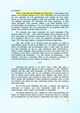 18 
eu gostava! 
Tinha o meu grau de Professor em Wing Chun. E logo depois disso 
passei a ser também instrutor na W. Wei, ensinando Ton Long como era 
do meu interesse. Eu me aperfeiçoava com rapidez no novo estilo. 
Estava no final do quarto estágio e tinha sido aprovado com notas “dez” 
nos estágios anteriores. Por indicação dos meus superiores, e após 
minha aprovação como instrutor, passei a ter aulas somente com o 
principal Mestre da Academia, o Liu. Era também ele quem coordenava 
os exames. Treinando sob a sua supervisão eu iria progredir ainda mais 
rápido. Só os melhores tinham aulas com ele. 
Os chineses são muito criteriosos em suas avaliações. Para 
arrancar deles um “dez”... não é fácil! Do Mestre Liu em especial. Ele até 
dava notas altas se houvesse merecimento: 9.6; 9.7; até mesmo um 9.8 
eu vi acontecer. Mas eu fui o único na Academia a conquistar todas as 
notas “10.0” nos meus exames, inclusive em técnicas específicas. 
Isso sem dúvida foi a principal porta de acesso ao seleto e 
reduzidíssimo grupo de alunos de Mestre Liu. Os treinos aconteciam no 
Bairro da Liberdade. Isto me estimulava muito, a maior parte dos alunos 
era mais adiantada do que eu. Isso significava novos referenciais e 
metas a serem atingidas. Como sempre eu queria mais, mais, mais! Ser 
o segundo nunca seria o suficiente. Nem que eu me matasse de treinar, 
mas enquanto não superasse — ou, pelo menos me equiparasse — aos 
melhores, não seria o suficiente. Nisto eu era ambicioso, reconheço. E 
me enfiei de cabeça no novo desafio. Eu adorava o Ton Long! 
*** 
Começou aos poucos e, de início, não o notei. Mas após a 
Iniciação paulatinamente algumas coisas começaram a ficar diferentes. 
Reparei que meu vigor tinha aumentado. Em todos os sentidos. Não sei 
se coincidência ou não, mas eu me contentava com poucas horas de 
sono e mesmo assim estava sempre bem disposto. Não sabia mais o 
que era ficar doente, nem resfriado eu tinha mais. E quanto ao exercício 
físico, parece que realmente a minha resistência aumentou muito, eu não 
me cansava nem diante dos mais extenuantes treinos. Foi uma mudança 
muito bem vinda. 
Eu já tinha uma habilidade nata para o esporte, mas agora eu 
vivenciava na prática que esta capacidade podia de fato ser 
potencializada. Como haviam me ensinado na Irmandade. 
Os treinos específicos com o Mestre Liu eram muito diferentes dos 
dados na Academia para todos os alunos. Durava três horas e o enfoque 
era principalmente na parte técnica, basicamente nas lutas e no manejo 
 