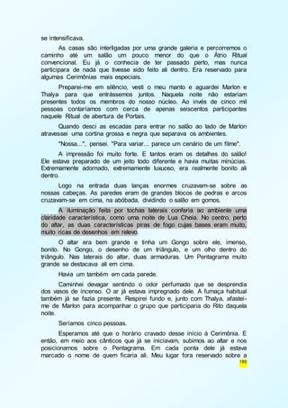 180 
se intensificava. 
As casas são interligadas por uma grande galeria e percorremos o 
caminho até um salão um pouco menor do que o Átrio Ritual 
convencional. Eu já o conhecia de ter passado perto, mas nunca 
participara de nada que tivesse sido feito ali dentro. Era reservado para 
algumas Cerimônias mais especiais. 
Preparei-me em silêncio, vesti o meu manto e aguardei Marlon e 
Thalya para que entrássemos juntos. Naquela noite não estariam 
presentes todos os membros do nosso núcleo. Ao invés de cinco mil 
pessoas contaríamos com cerca de apenas seiscentos participantes 
naquele Ritual de abertura de Portais. 
Quando desci as escadas para entrar no salão ao lado de Marlon 
atravessei uma cortina grossa e negra que separava os ambientes. 
"Nossa...", pensei. "Para variar... parece um cenário de um filme". 
A impressão foi muito forte. E tantos eram os detalhes do salão! 
Ele estava preparado de um jeito todo diferente e havia muitas minúcias. 
Extremamente adornado, extremamente luxuoso, era realmente bonito ali 
dentro. 
Logo na entrada duas lanças enormes cruzavam-se sobre as 
nossas cabeças. As paredes eram de grandes blocos de pedras e arcos 
cruzavam-se em cima, na abóbada, dividindo o salão em gomos. 
A iluminação feita por tochas laterais conferia ao ambiente uma 
claridade característica, como uma noite de Lua Cheia. No centro, perto 
do altar, as duas características piras de fogo cujas bases eram muito, 
muito ricas de desenhos em relevo. 
O altar era bem grande e tinha um Gongo sobre ele, imenso, 
bonito. No Gongo, o desenho de um triângulo, e um olho dentro do 
triângulo. Nas laterais do altar, duas armaduras. Um Pentagrama muito 
grande se destacava ali em cima. 
Havia um também em cada parede. 
Caminhei devagar sentindo o odor perfumado que se desprendia 
dos vasos de incenso. O ar já estava impregnado dele. A fumaça habitual 
também já se fazia presente. Respirei fundo e, junto com Thalya, afastei - 
me de Marlon para acompanhar o grupo que participaria do Rito daquela 
noite. 
Seríamos cinco pessoas. 
Esperamos até que o horário cravado desse início à Cerimônia. E 
então, em meio aos cânticos que já se iniciavam, subimos ao altar e nos 
posicionamos sobre o Pentagrama. Em cada ponta dele já estava 
marcado o nome de quem ficaria ali. Meu lugar fora reservado sobre a 
 