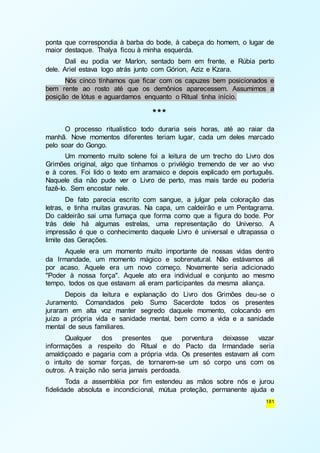 ponta que correspondia à barba do bode, à cabeça do homem, o lugar de 
maior destaque. Thalya ficou à minha esquerda. 
Dali eu podia ver Marlon, sentado bem em frente, e Rúbia perto 
181 
dele. Ariel estava logo atrás junto com Górion, Aziz e Kzara. 
Nós cinco tínhamos que ficar com os capuzes bem posicionados e 
bem rente ao rosto até que os demônios aparecessem. Assumimos a 
posição de lótus e aguardamos enquanto o Ritual tinha início. 
*** 
O processo ritualístico todo duraria seis horas, até ao raiar da 
manhã. Nove momentos diferentes teriam lugar, cada um deles marcado 
pelo soar do Gongo. 
Um momento muito solene foi a leitura de um trecho do Livro dos 
Grimões original, algo que tínhamos o privilégio tremendo de ver ao vivo 
e à cores. Foi lido o texto em aramaico e depois explicado em português. 
Naquele dia não pude ver o Livro de perto, mas mais tarde eu poderia 
fazê-lo. Sem encostar nele. 
De fato parecia escrito com sangue, a julgar pela coloração das 
letras, e tinha muitas gravuras. Na capa, um caldeirão e um Pentagrama. 
Do caldeirão sai uma fumaça que forma como que a figura do bode. Por 
trás dele há algumas estrelas, uma representação do Universo. A 
impressão é que o conhecimento daquele Livro é universal e ultrapassa o 
limite das Gerações. 
Aquele era um momento muito importante de nossas vidas dentro 
da Irmandade, um momento mágico e sobrenatural. Não estávamos ali 
por acaso. Aquele era um novo começo. Novamente seria adicionado 
"Poder à nossa força". Aquele ato era individual e conjunto ao mesmo 
tempo, todos os que estavam ali eram participantes da mesma aliança. 
Depois da leitura e explanação do Livro dos Grimões deu-se o 
Juramento. Comandados pelo Sumo Sacerdote todos os presentes 
juraram em alta voz manter segredo daquele momento, colocando em 
juízo a própria vida e sanidade mental, bem como a vida e a sanidade 
mental de seus familiares. 
Qualquer dos presentes que porventura deixasse vazar 
informações a respeito do Ritual e do Pacto da Irmandade seria 
amaldiçoado e pagaria com a própria vida. Os presentes estavam ali com 
o intuito de somar forças, de tornarem-se um só corpo uns com os 
outros. A traição não seria jamais perdoada. 
Toda a assembléia por fim estendeu as mãos sobre nós e jurou 
fidelidade absoluta e incondicional, mútua proteção, permanente ajuda e 
 