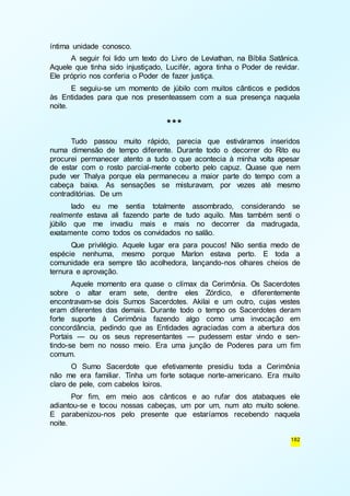 182 
íntima unidade conosco. 
A seguir foi lido um texto do Livro de Leviathan, na Bíblia Satânica. 
Aquele que tinha sido injustiçado, Lucifér, agora tinha o Poder de revidar. 
Ele próprio nos conferia o Poder de fazer justiça. 
E seguiu-se um momento de júbilo com muitos cânticos e pedidos 
às Entidades para que nos presenteassem com a sua presença naquela 
noite. 
*** 
Tudo passou muito rápido, parecia que estiváramos inseridos 
numa dimensão de tempo diferente. Durante todo o decorrer do Rito eu 
procurei permanecer atento a tudo o que acontecia à minha volta apesar 
de estar com o rosto parcial-mente coberto pelo capuz. Quase que nem 
pude ver Thalya porque ela permaneceu a maior parte do tempo com a 
cabeça baixa. As sensações se misturavam, por vezes até mesmo 
contraditórias. De um 
lado eu me sentia totalmente assombrado, considerando se 
realmente estava ali fazendo parte de tudo aquilo. Mas também senti o 
júbilo que me invadiu mais e mais no decorrer da madrugada, 
exatamente como todos os convidados no salão. 
Que privilégio. Aquele lugar era para poucos! Não sentia medo de 
espécie nenhuma, mesmo porque Marlon estava perto. E toda a 
comunidade era sempre tão acolhedora, lançando-nos olhares cheios de 
ternura e aprovação. 
Aquele momento era quase o clímax da Cerimônia. Os Sacerdotes 
sobre o altar eram sete, dentre eles Zórdico, e diferentemente 
encontravam-se dois Sumos Sacerdotes. Akilai e um outro, cujas vestes 
eram diferentes das demais. Durante todo o tempo os Sacerdotes deram 
forte suporte à Cerimônia fazendo algo como uma invocação em 
concordância, pedindo que as Entidades agraciadas com a abertura dos 
Portais — ou os seus representantes — pudessem estar vindo e sen-tindo- 
se bem no nosso meio. Era uma junção de Poderes para um fim 
comum. 
O Sumo Sacerdote que efetivamente presidiu toda a Cerimônia 
não me era familiar. Tinha um forte sotaque norte-americano. Era muito 
claro de pele, com cabelos loiros. 
Por fim, em meio aos cânticos e ao rufar dos atabaques ele 
adiantou-se e tocou nossas cabeças, um por um, num ato muito solene. 
E parabenizou-nos pelo presente que estaríamos recebendo naquela 
noite. 
 