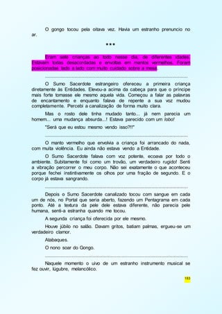 O gongo tocou pela oitava vez. Havia um estranho prenuncio no 
183 
ar. 
*** 
Eram sete crianças ao todo nesse dia, de diferentes idades. 
Estavam todas desacordadas e envoltas em mantos vermelhos. Foram 
posicionadas lado a lado com muito cuidado sobre a mesa. 
...................................................................................................... 
O Sumo Sacerdote estrangeiro ofereceu a primeira criança 
diretamente às Entidades. Elevou-a acima da cabeça para que o príncipe 
mais forte tomasse ele mesmo aquela vida. Começou a falar as palavras 
de encantamento e enquanto falava de repente a sua voz mudou 
completamente. Percebi a canalização de forma muito clara. 
Mas o rosto dele tinha mudado tanto... já nem parecia um 
homem... uma mudança absurda...! Estava parecido com um lobo! 
"Será que eu estou mesmo vendo isso?!!" 
...................................................................................................... 
O manto vermelho que envolvia a criança foi arrancado do nada, 
com muita violência. Eu ainda não estava vendo a Entidade. 
O Sumo Sacerdote falava com voz potente, ecoava por todo o 
ambiente. Subitamente foi como um trovão, um verdadeiro rugido! Senti 
a vibração percorrer o meu corpo. Não sei exatamente o que aconteceu 
porque fechei instintivamente os olhos por uma fração de segundo. E o 
corpo já estava sangrando. 
...................................................................................................... 
Depois o Sumo Sacerdote canalizado tocou com sangue em cada 
um de nós, no Portal que seria aberto, fazendo um Pentagrama em cada 
ponto. Até a textura da pele dele estava diferente, não parecia pele 
humana, senti-a estranha quando me tocou. 
A segunda criança foi oferecida por ele mesmo. 
Houve júbilo no salão. Davam gritos, batiam palmas, ergueu-se um 
verdadeiro clamor. 
Atabaques. 
O nono soar do Gongo. 
...................................................................................................... 
Naquele momento o uivo de um estranho instrumento musical se 
fez ouvir, lúgubre, melancólico. 
 