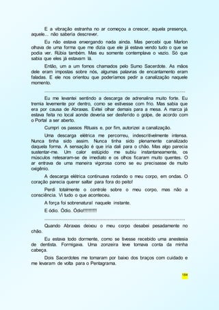 E a vibração estranha no ar começou a crescer, aquela presença, 
184 
aquele... não saberia descrever. 
Eu não estava enxergando nada ainda. Mas percebi que Marlon 
olhava de uma forma que me dizia que ele já estava vendo tudo o que se 
podia ver. Rúbia também. Mas eu somente contemplava o vazio. Só que 
sabia que eles já estavam lá. 
Então, um a um fomos chamados pelo Sumo Sacerdote. As mãos 
dele eram impostas sobre nós, algumas palavras de encantamento eram 
faladas. E ele nos orientou que poderíamos pedir a canalização naquele 
momento. 
...................................................................................................... 
Eu me levantei sentindo a descarga de adrenalina muito forte. Eu 
tremia levemente por dentro, como se estivesse com frio. Mas sabia que 
era por causa de Abraxas. Evitei olhar demais para a mesa. A marca já 
estava feita no local aonde deveria ser desferido o golpe, de acordo com 
o Portal a ser aberto. 
Cumpri os passos Rituais e, por fim, autorizei a canalização. 
Uma descarga elétrica me percorreu, indescritivelmente intensa. 
Nunca tinha sido assim. Nunca tinha sido plenamente canalizado 
daquela forma. A sensação é que iria dali para o chão. Mas algo parecia 
sustentar-me. Um calor estúpido me subiu instantaneamente, os 
músculos retesaram-se de imediato e os olhos ficaram muito quentes. O 
ar entrava de uma maneira vigorosa como se eu precisasse de muito 
oxigênio. 
A descarga elétrica continuava rodando o meu corpo, em ondas. O 
coração parecia querer saltar para fora do peito! 
Perdi totalmente o controle sobre o meu corpo, mas não a 
consciência. Vi tudo o que aconteceu. 
A força foi sobrenatural naquele instante. 
E ódio. Ódio. Ódio!!!!!!!!!! 
...................................................................................................... 
Quando Abraxas deixou o meu corpo desabei pesadamente no 
chão. 
Eu estava todo dormente, como se tivesse recebido uma anestesia 
de dentista. Formigava. Uma zonzeira leve tomava conta da minha 
cabeça. 
Dois Sacerdotes me tomaram por baixo dos braços com cuidado e 
me levaram de volta para o Pentagrama. 
 