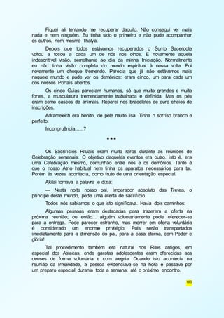 Fiquei ali tentando me recuperar daquilo. Não consegui ver mais 
nada e nem ninguém. Eu tinha sido o primeiro e não pude acompanhar 
os outros, nem mesmo Thalya. 
Depois que todos estávamos recuperados o Sumo Sacerdote 
voltou e tocou a cada um de nós nos olhos. E novamente aquela 
indescritível visão, semelhante ao dia da minha Iniciação. Normalmente 
eu não tinha visão completa do mundo espiritual à nossa volta. Foi 
novamente um choque tremendo. Parecia que já não estávamos mais 
naquele mundo e pude ver os demônios: eram cinco, um para cada um 
dos nossos Portais abertos. 
Os cinco Guias pareciam humanos, só que muito grandes e muito 
fortes, a musculatura tremendamente trabalhada e definida. Mas os pés 
eram como cascos de animais. Reparei nos braceletes de ouro cheios de 
inscrições. 
Adramelech era bonito, de pele muito lisa. Tinha o sorriso branco e 
185 
perfeito. 
Incongruência......? 
*** 
Os Sacrifícios Rituais eram muito raros durante as reuniões de 
Celebração semanais. O objetivo daqueles eventos era outro, isto é, era 
uma Celebração mesmo, comunhão entre nós e os demônios. Tanto é 
que o nosso Átrio habitual nem tinha os aparatos necessários para tal. 
Porém às vezes acontecia, como fruto de uma orientação especial. 
Akilai tomava a palavra e dizia: 
— Nesta noite nosso pai, Imperador absoluto das Trevas, o 
príncipe deste mundo, pede uma oferta de sacrifício. 
Todos nós sabíamos o que isto significava. Havia dois caminhos: 
Algumas pessoas eram destacadas para trazerem a oferta na 
próxima reunião; ou então... alguém voluntariamente podia oferecer-se 
para a entrega. Pode parecer estranho, mas morrer em oferta voluntária 
é considerado um enorme privilégio. Pois serão transportados 
imediatamente para a dimensão do pai, para a casa eterna, com Poder e 
glória! 
Tal procedimento também era natural nos Ritos antigos, em 
especial dos Astecas, onde garotas adolescentes eram oferecidas aos 
deuses de forma voluntária e com alegria. Quando isto acontecia na 
reunião da Irmandade, a pessoa evidenciava-se na hora e passava por 
um preparo especial durante toda a semana, até o próximo encontro. 
 