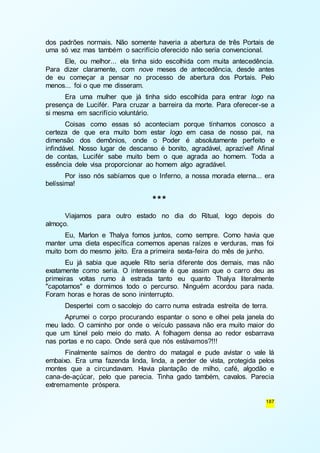 dos padrões normais. Não somente haveria a abertura de três Portais de 
uma só vez mas também o sacrifício oferecido não seria convencional. 
Ele, ou melhor... ela tinha sido escolhida com muita antecedência. 
Para dizer claramente, com nove meses de antecedência, desde antes 
de eu começar a pensar no processo de abertura dos Portais. Pelo 
menos... foi o que me disseram. 
Era uma mulher que já tinha sido escolhida para entrar logo na 
presença de Lucifér. Para cruzar a barreira da morte. Para oferecer-se a 
si mesma em sacrifício voluntário. 
Coisas como essas só aconteciam porque tínhamos conosco a 
certeza de que era muito bom estar logo em casa de nosso pai, na 
dimensão dos demônios, onde o Poder é absolutamente perfeito e 
infindável. Nosso lugar de descanso é bonito, agradável, aprazível! Afinal 
de contas, Lucifér sabe muito bem o que agrada ao homem. Toda a 
essência dele visa proporcionar ao homem algo agradável. 
Por isso nós sabíamos que o Inferno, a nossa morada eterna... era 
187 
belíssima! 
*** 
Viajamos para outro estado no dia do Ritual, logo depois do 
almoço. 
Eu, Marlon e Thalya fomos juntos, como sempre. Como havia que 
manter uma dieta específica comemos apenas raízes e verduras, mas foi 
muito bom do mesmo jeito. Era a primeira sexta-feira do mês de junho. 
Eu já sabia que aquele Rito seria diferente dos demais, mas não 
exatamente como seria. O interessante é que assim que o carro deu as 
primeiras voltas rumo à estrada tanto eu quanto Thalya literalmente 
"capotamos" e dormimos todo o percurso. Ninguém acordou para nada. 
Foram horas e horas de sono ininterrupto. 
Despertei com o sacolejo do carro numa estrada estreita de terra. 
Aprumei o corpo procurando espantar o sono e olhei pela janela do 
meu lado. O caminho por onde o veículo passava não era muito maior do 
que um túnel pelo meio do mato. A folhagem densa ao redor esbarrava 
nas portas e no capo. Onde será que nós estávamos?!!! 
Finalmente saímos de dentro do matagal e pude avistar o vale lá 
embaixo. Era uma fazenda linda, linda, a perder de vista, protegida pelos 
montes que a circundavam. Havia plantação de milho, café, algodão e 
cana-de-açúcar, pelo que parecia. Tinha gado também, cavalos. Parecia 
extremamente próspera. 
 