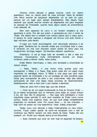 Chamou minha atenção o galpão enorme, como um celeiro 
gigantesco, mais ou menos perto da casa principal. Havia ali também 
uma fileira enorme de pequenos alojamentos um ao lado do outro, 
parecia ser um lugar para abrigar trabalhadores. Mas depois fiquei 
sabendo que aquele enorme número de alojamentos era para hospedar 
as pessoas da Irmandade, quando havia algum evento de proeminência 
a ser realizado ali. 
Nem bem apeamos do carro e um homem simpático já nos 
aguardava à porta. Era até que jovem, e apresentou-se com o nome de 
Taolez. Ele estava bem à vontade com camisa xadrez azul e calça jeans. 
O abraço foi muito caloroso e amigável, ele brincou com todo mundo e 
logo nos levou para dentro. 
O lugar era muito aconchegante, com decoração pitoresca e de 
bom gosto. Sentamo-nos na varanda ampla que circundava toda a casa. 
E tomamos um chá com biscoitos recém saídos do forno para nos 
revigorarmos da longa viagem. Os biscoitos estavam quentinhos. 
Entardecia. O sol já tingia tudo de vermelho e dali a vista era 
belíssima. Conversamos muito informalmente durante um tempo, 
contamos piada e demos risada todos juntos. 
Então Marlon interrompeu, e falou com seriedade e sinceridade ao 
188 
mesmo tempo: 
— Sabe, Taolez... é uma honra muito grande para mim 
acompanhar o Rillian e a Tassa. Este jovem casal tem um papel muito 
importante na estratégia futura. O Rillian é uma peça que será muito 
especial dentro da Irmandade e foi um privilégio ter sido escolhido pelos 
Guias para acompanhar de perto o seu crescimento. Hoje eles estarão 
participando de mais uma etapa nesse processo de desenvolvimento, 
desbloqueando mais e mais tudo o que impede a plenitude. 
Voltou-se para mim e disse algo que não entendi: 
— Você vai ter um papel fundamental no final do Terceiro Ciclo! — 
Eu já estava acostumado que no momento certo todas as coisas vinham 
à luz, por isso não fiz perguntas. — Seu lugar será estratégico e muito 
importante nesse período! E você será revestido de Poder como nunca 
sonhou. Existe uma urgência nisso, em que você esteja completamente 
preparado no momento certo. Por causa disso — do seu chamado — 
hoje você vai passar por uma experiência ímpar. Esteja preparado! 
Taolez ouviu com atenção e bateu fraternalmente no meu ombro, 
sorrindo. Fiquei calado apesar de sentir-me lisonjeado com o voto de 
confiança que Marlon sempre me dava diante de todos. Taolez não era 
qualquer um. Soube que naquela época já era Sacerdote. 
— Esse momento que você vai viver hoje foi separado há tempos, 
 