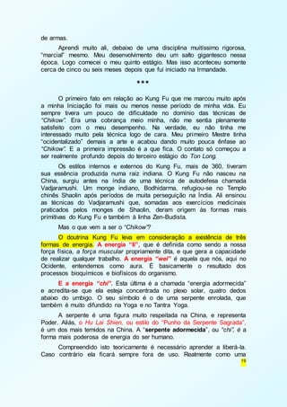 19 
de armas. 
Aprendi muito ali, debaixo de uma disciplina muitíssimo rigorosa, 
“marcial” mesmo. Meu desenvolvimento deu um salto gigantesco nessa 
época. Logo comecei o meu quinto estágio. Mas isso aconteceu somente 
cerca de cinco ou seis meses depois que fui iniciado na Irmandade. 
*** 
O primeiro fato em relação ao Kung Fu que me marcou muito após 
a minha Iniciação foi mais ou menos nesse período de minha vida. Eu 
sempre tivera um pouco de dificuldade no domínio das técnicas de 
“Chikow”. Era uma cobrança meio minha, não me sentia plenamente 
satisfeito com o meu desempenho. Na verdade, eu não tinha me 
interessado muito pela técnica logo de cara. Meu primeiro Mestre tinha 
“ocidentalizado” demais a arte e acabou dando muito pouca ênfase ao 
“Chikow”. E a primeira impressão é a que fica. O contato só começou a 
ser realmente profundo depois do terceiro estágio do Ton Long. 
Os estilos internos e externos do Kung Fu, mais de 360, tiveram 
sua essência produzida numa raiz indiana. O Kung Fu não nasceu na 
China, surgiu antes na índia de uma técnica de autodefesa chamada 
Vadjaramushi. Um monge indiano, Bodhidarma, refugiou-se no Templo 
chinês Shaolin após períodos de muita perseguição na Índia. Ali ensinou 
as técnicas do Vadjaramushi que, somadas aos exercícios medicinais 
praticados pelos monges de Shaolin, deram origem às formas mais 
primitivas do Kung Fu e também à linha Zen-Budista. 
Mas o que vem a ser o “Chikow”? 
O doutrina Kung Fu leva em consideração a existência de três 
formas de energia. A energia “li”, que é definida como sendo a nossa 
força física, a força muscular propriamente dita, e que gera a capacidade 
de realizar qualquer trabalho. A energia “wei” é aquela que nós, aqui no 
Ocidente, entendemos como aura. É basicamente o resultado dos 
processos bioquímicos e biofísicos do organismo. 
E a energia “chi”. Esta última é a chamada “energia adormecida” 
e acredita-se que ela esteja concentrada no plexo solar, quatro dedos 
abaixo do umbigo. O seu símbolo é o de uma serpente enrolada, que 
também é muito difundido na Yoga e no Tantra Yoga. 
A serpente é uma figura muito respeitada na China, e representa 
Poder. Aliás, o Hu Lai Shien, ou estilo do “Punho da Serpente Sagrada”, 
é um dos mais temidos na China. A “serpente adormecida”, ou “chi”, é a 
forma mais poderosa de energia do ser humano. 
Compreendido isto teoricamente é necessário aprender a liberá-la. 
Caso contrário ela ficará sempre fora de uso. Realmente como uma 
 