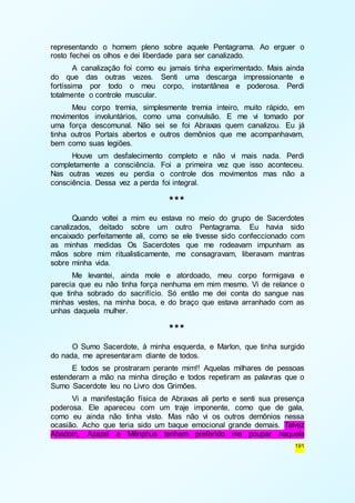 representando o homem pleno sobre aquele Pentagrama. Ao erguer o 
rosto fechei os olhos e dei liberdade para ser canalizado. 
A canalização foi como eu jamais tinha experimentado. Mais ainda 
do que das outras vezes. Senti uma descarga impressionante e 
fortíssima por todo o meu corpo, instantânea e poderosa. Perdi 
totalmente o controle muscular. 
Meu corpo tremia, simplesmente tremia inteiro, muito rápido, em 
movimentos involuntários, como uma convulsão. E me vi tomado por 
uma força descomunal. Não sei se foi Abraxas quem canalizou. Eu já 
tinha outros Portais abertos e outros demônios que me acompanhavam, 
bem como suas legiões. 
Houve um desfalecimento completo e não vi mais nada. Perdi 
completamente a consciência. Foi a primeira vez que isso aconteceu. 
Nas outras vezes eu perdia o controle dos movimentos mas não a 
consciência. Dessa vez a perda foi integral. 
191 
*** 
Quando voltei a mim eu estava no meio do grupo de Sacerdotes 
canalizados, deitado sobre um outro Pentagrama. Eu havia sido 
encaixado perfeitamente ali, como se ele tivesse sido confeccionado com 
as minhas medidas Os Sacerdotes que me rodeavam impunham as 
mãos sobre mim ritualisticamente, me consagravam, liberavam mantras 
sobre minha vida. 
Me levantei, ainda mole e atordoado, meu corpo formigava e 
parecia que eu não tinha força nenhuma em mim mesmo. Vi de relance o 
que tinha sobrado do sacrifício. Só então me dei conta do sangue nas 
minhas vestes, na minha boca, e do braço que estava arranhado com as 
unhas daquela mulher. 
*** 
O Sumo Sacerdote, à minha esquerda, e Marlon, que tinha surgido 
do nada, me apresentaram diante de todos. 
E todos se prostraram perante mim!! Aquelas milhares de pessoas 
estenderam a mão na minha direção e todos repetiram as palavras que o 
Sumo Sacerdote leu no Livro dos Grimões. 
Vi a manifestação física de Abraxas ali perto e senti sua presença 
poderosa. Ele apareceu com um traje imponente, como que de gala, 
como eu ainda não tinha visto. Mas não vi os outros demônios nessa 
ocasião. Acho que teria sido um baque emocional grande demais. Talvez 
Abadom, Azazel e Mênphus tenham preferido me poupar naquela 
 