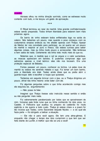 192 
ocasião. 
Abraxas olhou na minha direção sorrindo, como se estivesse muito 
contente com tudo, e me lançou um gesto de aprovação. 
*** 
O Ritual terminou ao raiar da manhã. Uma grande confraternização 
estava sendo preparada. Todos tinham liberdade para estarem bem mais 
próximos agora. 
Os barris de vinho estavam todos enfileirados logo na saída do 
celeiro. Nós bebemos um pouco, mas quando o povo começou com os 
costumeiros ensaios eróticos eu me afastei apenas com Thalya. Apesar 
de Marlon ter nos convidado para participar, eu só queria ver um pouco 
da manhã e respirar ar puro e fresco. Ela estava curiosa para saber 
algumas coisas, mas eu tinha muito pouco a acrescentar. Não lembrava 
e nem sabia de nada. Certamente ela tinha visto muito mais do que eu. 
Notamos que, à medida que o sol se erguia e o calor aumentava, 
as moscas apareciam em bandos. E pudemos comprovar algo que 
sabíamos apenas a nível teórico: elas não nos tocavam. Era uma 
proteção especial de Bélzebu. 
Fomos passear um pouco, conhecer os bichos. Lá pelas nove da 
manhã eu estava me sentindo melado e sujo. Fui tomar um bom banho, 
pois a liberdade era total. Taolez ainda disse que eu podia abrir o 
guarda-roupa dele e escolher a roupa que quisesse. 
Tentamos em seguida brincar com o jipe, eu e Thalya dirigimos um 
pouco, afinal não tinha mesmo onde bater com ele. 
Fiz algumas perguntas sobre o que tinha acontecido comigo mas 
ela esquivou-se, argumentando: 
— Não posso te falar. 
Imaginei que Thalya tivesse sido instruída nesse sentido e então 
eu não perguntei mais nada. 
Fui extremamente parabenizado por todos que se aproximavam de 
mim. Inclusive pela linda ruiva que eu tinha conhecido há dois anos, no 
Castelo. A Feiticeira que auxiliou no preparo do caldeirão foi muito 
explícita e me queria a todo custo. Thalya já estava cheia e a jovem foi 
tão incisiva que Taolez, como Sacerdote daquele Núcleo — e do qual ela 
fazia parte — foi obrigado a balizar a situação. 
— Ele não é para você agora. Ele tem uma alma-gêmea. E 
enquanto não chegar o tempo dos dois cumprirem o que tem que ser 
feito diante de Lucifér, é melhor que não se una a você! 
 