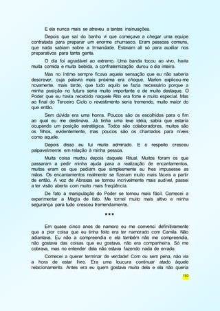 E ela nunca mais se atreveu a tantas insinuações. 
Depois que saí do banho vi que começava a chegar uma equipe 
contratada para preparar um enorme churrasco. Eram pessoas comuns, 
que nada sabiam sobre a Irmandade. Estavam ali só para auxiliar nos 
preparativos para tanta gente. 
O dia foi agradável ao extremo. Uma banda tocou ao vivo, havia 
193 
muita comida e muita bebida, a confraternização durou o dia inteiro. 
Mas no íntimo sempre ficava aquela sensação que eu não saberia 
descrever, cuja palavra mais próxima era choque. Marlon explicou-me 
novamente, mais tarde, que tudo aquilo se fazia necessário porque a 
minha posição no futuro seria muito importante e de muito destaque. O 
Poder que eu havia recebido naquele Rito era forte e muito especial. Mas 
ao final do Terceiro Ciclo o revestimento seria tremendo, muito maior do 
que então. 
Sem dúvida era uma honra. Poucos são os escolhidos para o fim 
ao qual eu me destinava. Já tinha uma leve idéia, sabia que estaria 
ocupando um posição estratégica. Todos são colaboradores, muitos são 
os filhos, evidentemente, mas poucos são os chamados para níveis 
como aquele. 
Depois disso eu fui muito admirado. E o respeito cresceu 
palpavelmente em relação à minha pessoa. 
Muita coisa mudou depois daquele Ritual. Muitos foram os que 
passaram a pedir minha ajuda para a realização de encantamentos, 
muitos eram os que pediam que simplesmente eu lhes impusesse as 
mãos. Os encantamentos realmente se fizeram muito mais fáceis a partir 
de então. A voz de Abraxas se tornou incrivelmente mais audível, passei 
a ter visão aberta com muito mais freqüência. 
De fato a manipulação do Poder se tornou mais fácil. Comecei a 
experimentar a Magia de fato. Me tornei muito mais altivo e minha 
segurança para tudo cresceu tremendamente. 
*** 
Em quase cinco anos de namoro eu me convenci definitivamente 
que a pior coisa que eu tinha feito era ter namorado com Camila. Não 
adiantava. Eu não a compreendia e ela também não me compreendia, 
não gostava das coisas que eu gostava, não era companheira. Só me 
cobrava, mas no entender dela não estava fazendo nada de errado. 
Comecei a querer terminar de verdade! Com ou sem pena, não via 
a hora de estar livre. Era uma loucura continuar atado àquele 
relacionamento. Antes era eu quem gostava muito dela e ela não queria 
 