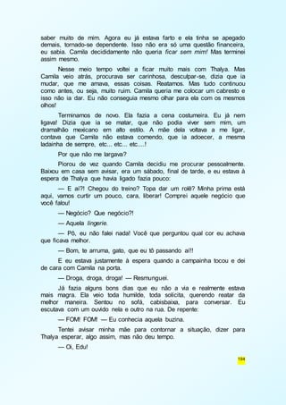 saber muito de mim. Agora eu já estava farto e ela tinha se apegado 
demais, tornado-se dependente. Isso não era só uma questão financeira, 
eu sabia. Camila decididamente não queria ficar sem mim! Mas terminei 
assim mesmo. 
Nesse meio tempo voltei a ficar muito mais com Thalya. Mas 
Camila veio atrás, procurava ser carinhosa, desculpar-se, dizia que ia 
mudar, que me amava, essas coisas. Reatamos. Mas tudo continuou 
como antes, ou seja, muito ruim. Camila queria me colocar um cabresto e 
isso não ia dar. Eu não conseguia mesmo olhar para ela com os mesmos 
olhos! 
Terminamos de novo. Ela fazia a cena costumeira. Eu já nem 
ligava! Dizia que ia se matar, que não podia viver sem mim, um 
dramalhão mexicano em alto estilo. A mãe dela voltava a me ligar, 
contava que Camila não estava comendo, que ia adoecer, a mesma 
ladainha de sempre, etc... etc... etc....! 
Por que não me largava? 
Piorou de vez quando Camila decidiu me procurar pessoalmente. 
Baixou em casa sem avisar, era um sábado, final de tarde, e eu estava à 
espera de Thalya que havia ligado fazia pouco: 
— E aí?! Chegou do treino? Topa dar um rolê? Minha prima está 
aqui, vamos curtir um pouco, cara, liberar! Comprei aquele negócio que 
você falou! 
— Negócio? Que negócio?! 
— Aquela lingerie. 
— Pô, eu não falei nada! Você que perguntou qual cor eu achava 
194 
que ficava melhor. 
— Bom, te arruma, gato, que eu tô passando aí!! 
E eu estava justamente à espera quando a campainha tocou e dei 
de cara com Camila na porta. 
— Droga, droga, droga! — Resmunguei. 
Já fazia alguns bons dias que eu não a via e realmente estava 
mais magra. Ela veio toda humilde, toda solícita, querendo reatar da 
melhor maneira. Sentou no sofá, cabisbaixa, para conversar. Eu 
escutava com um ouvido nela e outro na rua. De repente: 
— FOM! FOM! — Eu conhecia aquela buzina. 
Tentei avisar minha mãe para contornar a situação, dizer para 
Thalya esperar, algo assim, mas não deu tempo. 
— Oi, Edu! 
 