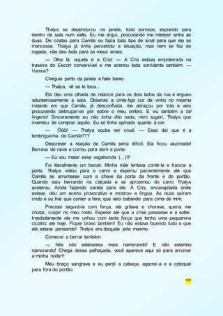 Thalya se dependurou na janela, toda sorrisos, espiando para 
dentro da sala num salto. Eu me ergui, procurando me interpor entre as 
duas. De costas para Camila eu fazia todo tipo de sinal para que ela se 
mancasse. Thalya já tinha percebido a situação, mas nem se fez de 
rogada, não deu bola para os meus sinais. 
— Olha lá, aquela é a Cris! — A Cris estava empoleirada na 
traseira do Escort conversível e me acenou toda sorridente também. — 
Vamos? 
Cheguei perto da janela e falei baixo: 
— Thalya, vê se te toca... 
Ela deu uma olhada de relance para os dois lados da rua e ergueu 
voluntariosamente a saia. Observei a cinta-liga cor de vinho no mesmo 
instante em que Camila, já desconfiada, me abraçou por trás e veio 
procurando debruçar-se por sobre o meu ombro. E viu também a tal 
lingerie! Sinceramente eu não tinha dito nada, nem sugeri, Thalya que 
inventou de comprar aquilo. Eu só tinha opinado quanto à cor. 
— Ôôôi! — Thalya soube ser cruel. — Essa daí que é a 
195 
lombriguinha da Camila??? 
Descrever a reação de Camila seria difícil. Ela ficou alucinada! 
Berrava de raiva e correu para abrir a porta: 
— Eu vou matar essa vagabunda (...)!!! 
Foi literalmente um banzé. Minha mãe tentava contê-la e trancar a 
porta. Thalya voltou para o carro e esperou pacientemente até que 
Camila se arrumasse com a chave da porta da frente e do portão. 
Quando saiu berrando na calçada e se aproximou do carro Thalya 
acelerou. Ainda fazendo careta para ela. A Cris, encarapitada onde 
estava, deu um aceno provocativo e mostrou a língua. As duas saíram 
rindo e eu tive que conter a fera, que veio babando para cima de mim. 
Precisei segurá-la com força, ela gritava e chorava, queria me 
chutar, cuspir no meu rosto. Esperei até que a crise passasse e a soltei. 
Imediatamente ela me unhou com tanta força que tenho uma pequenina 
cicatriz até hoje. Fiquei bravo também! Eu não estava fazendo tudo o que 
ela estava pensando! Thalya era daquele jeito mesmo. 
Comecei a berrar também: 
— Nós não estávamos mais namorando! E não estamos 
namorando! Chega dessa palhaçada, você aparece aqui só para arruinar 
a minha noite!!! 
Meu braço sangrava e eu perdi a cabeça, agarrei-a e a coloquei 
para fora do portão: 
 