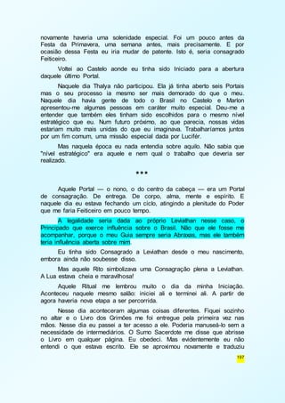 novamente haveria uma solenidade especial. Foi um pouco antes da 
Festa da Primavera, uma semana antes, mais precisamente. E por 
ocasião dessa Festa eu iria mudar de patente. Isto é, seria consagrado 
Feiticeiro. 
Voltei ao Castelo aonde eu tinha sido Iniciado para a abertura 
197 
daquele último Portal. 
Naquele dia Thalya não participou. Ela já tinha aberto seis Portais 
mas o seu processo ia mesmo ser mais demorado do que o meu. 
Naquele dia havia gente de todo o Brasil no Castelo e Marlon 
apresentou-me algumas pessoas em caráter muito especial. Deu-me a 
entender que também eles tinham sido escolhidos para o mesmo nível 
estratégico que eu. Num futuro próximo, ao que parecia, nossas vidas 
estariam muito mais unidas do que eu imaginava. Trabalharíamos juntos 
por um fim comum, uma missão especial dada por Lucifér. 
Mas naquela época eu nada entendia sobre aquilo. Não sabia que 
"nível estratégico" era aquele e nem qual o trabalho que deveria ser 
realizado. 
*** 
Aquele Portal — o nono, o do centro da cabeça — era um Portal 
de consagração. De entrega. De corpo, alma, mente e espírito. E 
naquele dia eu estava fechando um ciclo, atingindo a plenitude do Poder 
que me faria Feiticeiro em pouco tempo. 
A legalidade seria dada ao próprio Leviathan nesse caso, o 
Principado que exerce influência sobre o Brasil. Não que ele fosse me 
acompanhar, porque o meu Guia sempre seria Abraxas, mas ele também 
teria influência aberta sobre mim. 
Eu tinha sido Consagrado a Leviathan desde o meu nascimento, 
embora ainda não soubesse disso. 
Mas aquele Rito simbolizava uma Consagração plena a Leviathan. 
A Lua estava cheia e maravilhosa! 
Aquele Ritual me lembrou muito o dia da minha Iniciação. 
Aconteceu naquele mesmo salão: iniciei ali e terminei ali. A partir de 
agora haveria nova etapa a ser percorrida. 
Nesse dia aconteceram algumas coisas diferentes. Fiquei sozinho 
no altar e o Livro dos Grimões me foi entregue pela primeira vez nas 
mãos. Nesse dia eu passei a ter acesso a ele. Poderia manuseá-lo sem a 
necessidade de intermediários. O Sumo Sacerdote me disse que abrisse 
o Livro em qualquer página. Eu obedeci. Mas evidentemente eu não 
entendi o que estava escrito. Ele se aproximou novamente e traduziu 
 