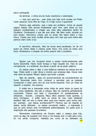 198 
para o português. 
Ao terminar, o clima era de muita reverência e solenidade. 
— Isso que você leu... quer dizer que hoje você recebe um Poder 
muito especial como filho do Fogo. E o Fogo nunca o queimará! 
Parecia algo estranho, mas o texto era profético. Como se aquela 
página tivesse sido escrita diretamente para mim, para todos os que 
estavam predestinados a chegar aos mais altos patamares dentro do 
Ocultismo. Compreendi o que ele quis dizer. Me falou muito, durante um 
bom tempo, mencionou coisas que eu ainda não sabia sobre o meu 
futuro. Coisas que eram ocultas ainda para mim mas que para todos eles 
parecia claro como a luz. 
.................................................................................................. 
O sacrifício oferecido, feito de forma semi-canalizada, foi de um 
jovem da minha idade e mesmo porte físico. Era como se fosse uma 
troca. Simbolizava a doação da minha própria vida a Leviathan. 
.................................................................................................. 
Depois que me recuperei tomei a poção recém-preparada pelo 
Sumo Sacerdote. Havia muita fumaça e fogo naquele dia, mais do que 
normalmente, e o ambiente era denso a ponto de se poder palpá-lo. 
Eu estava sobre o altar a uma distância mediana da imensa pira de 
fogo. Podia sentir o calor tênue e brando que emanava dela. Houve mais 
uma série de passos Rituais depois que tomei a poção. 
Mas de repente... após um pronunciamento de encantamentos do 
Sumo Sacerdote sobre mim, comecei a perceber que as pessoas 
começaram a olhar para mim de uma forma esquisita. Com um misto de 
espanto e respeito, me pareceu. 
E então tive a impressão muito nítida de sentir todos os ossos do 
meu corpo estalando, dos pés à cabeça. Mas me mantinha perfeitamente 
consciente. Parece que toda a musculatura foi gradativamente se 
retesando... ficando... compacta. Meus olhos estavam muito quentes, a 
boca formigava... e então senti os ossos do meu rosto estalando 
também! Não me veio à mente olhar para mim mesmo, para minha mão, 
por exemplo... que estava acontecendo??? Parecia que de repente eu 
estava vendo diferente... eu estava escutando melhor... a impressão é 
que os sons tinham sido incrivelmente potencializados. Eu podia ouvir a 
respiração das pessoas lá embaixo. 
Movimentos involuntários me fizeram voltar a cabeça para trás, 
como se algo me puxasse com força e me fizesse virar o rosto para cima. 
Eu me sentia compacto, retesado...era como se eu estivesse me 
 