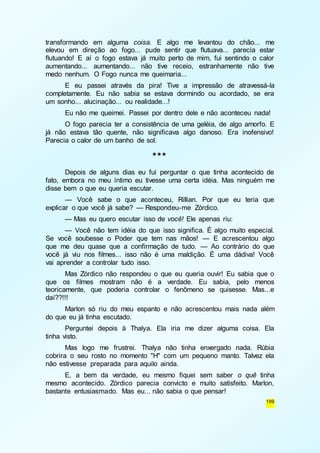 transformando em alguma coisa. E algo me levantou do chão... me 
elevou em direção ao fogo... pude sentir que flutuava... parecia estar 
flutuando! E aí o fogo estava já muito perto de mim, fui sentindo o calor 
aumentando... aumentando... não tive receio, estranhamente não tive 
medo nenhum. O Fogo nunca me queimaria... 
E eu passei através da pira! Tive a impressão de atravessá-la 
completamente. Eu não sabia se estava dormindo ou acordado, se era 
um sonho... alucinação... ou realidade...! 
Eu não me queimei. Passei por dentro dele e não aconteceu nada! 
O fogo parecia ter a consistência de uma geléia, de algo amorfo. E 
já não estava tão quente, não significava algo danoso. Era inofensivo! 
Parecia o calor de um banho de sol. 
199 
*** 
Depois de alguns dias eu fui perguntar o que tinha acontecido de 
fato, embora no meu íntimo eu tivesse uma certa idéia. Mas ninguém me 
disse bem o que eu queria escutar. 
— Você sabe o que aconteceu, Rillian. Por que eu teria que 
explicar o que você já sabe? — Respondeu-me Zórdico. 
— Mas eu quero escutar isso de você! Ele apenas riu: 
— Você não tem idéia do que isso significa. É algo muito especial. 
Se você soubesse o Poder que tem nas mãos! — E acrescentou algo 
que me deu quase que a confirmação de tudo. — Ao contrário do que 
você já viu nos filmes... isso não é uma maldição. É uma dádiva! Você 
vai aprender a controlar tudo isso. 
Mas Zórdico não respondeu o que eu queria ouvir! Eu sabia que o 
que os filmes mostram não é a verdade. Eu sabia, pelo menos 
teoricamente, que poderia controlar o fenômeno se quisesse. Mas...e 
daí??!!! 
Marlon só riu do meu espanto e não acrescentou mais nada além 
do que eu já tinha escutado. 
Perguntei depois à Thalya. Ela iria me dizer alguma coisa. Ela 
tinha visto. 
Mas logo me frustrei. Thalya não tinha enxergado nada. Rúbia 
cobrira o seu rosto no momento "H" com um pequeno manto. Talvez ela 
não estivesse preparada para aquilo ainda. 
E, a bem da verdade, eu mesmo fiquei sem saber o quê tinha 
mesmo acontecido. Zórdico parecia convicto e muito satisfeito. Marlon, 
bastante entusiasmado. Mas eu... não sabia o que pensar! 
 
