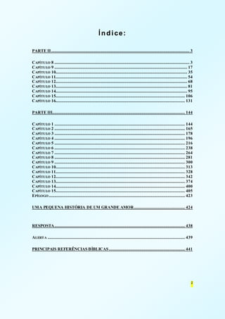 2 
Índice: 
PARTE II .......................................................................................................................... 3 
CAPÍTULO 8 ....................................................................................................................... 3 
CAPÍTULO 9 ..................................................................................................................... 17 
CAPÍTULO 10.................................................................................................................... 35 
CAPÍTULO 11.................................................................................................................... 54 
CAPÍTULO 12.................................................................................................................... 68 
CAPÍTULO 13.................................................................................................................... 81 
CAPÍTULO 14.................................................................................................................... 95 
CAPÍTULO 15.................................................................................................................. 106 
CAPÍTULO 16.................................................................................................................. 131 
PARTE III..................................................................................................................... 144 
CAPÍTULO 1 ................................................................................................................... 144 
CAPÍTULO 2 ................................................................................................................... 165 
CAPÍTULO 3 ................................................................................................................... 178 
CAPÍTULO 4 ................................................................................................................... 196 
CAPÍTULO 5 ................................................................................................................... 216 
CAPÍTULO 6 ................................................................................................................... 238 
CAPÍTULO 7 ................................................................................................................... 264 
CAPÍTULO 8 ................................................................................................................... 281 
CAPÍTULO 9 ................................................................................................................... 300 
CAPÍTULO 10.................................................................................................................. 313 
CAPÍTULO 11.................................................................................................................. 328 
CAPÍTULO 12.................................................................................................................. 342 
CAPÍTULO 13.................................................................................................................. 374 
CAPÍTULO 14.................................................................................................................. 400 
CAPÍTULO 15.................................................................................................................. 405 
EPÍLOGO ........................................................................................................................ 423 
UMA PEQUENA HISTÓRIA DE UM GRANDE AMOR ............................................. 424 
RESPOSTA ................................................................................................................... 438 
ALERTA ......................................................................................................................... 439 
PRINCIPAIS REFERÊNCIAS BÍBLICAS ................................................................... 441 
 