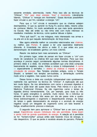 serpente enrolada, adormecida, inerte. Para isso são as técnicas de 
“Chikow”. “Chi” quer dizer energia; “kow” é movimento. Literalmente 
falando, “Chikow” é “energia em movimento”. Essas técnicas possibilitam 
fazer circular e, por fim, canalizar a energia “chi”. 
Para que o “chi” circule é necessário que os chakras estejam 
desimpedidos. O que eu aprendi no Kung Fu acerca deles, mesmo antes 
de conhecer Marlon, foi muito semelhante ao que mais tarde aprenderia 
na Escola. Mas até então eu não tinha visto com muito interesse os 
resultados imediatos da técnica, como quebrar tábuas e tijolos. 
“Para quê isso?!”, eu me indagava, mais interessado nas armas e 
20 
na arte em si do que naquela demonstração de força bruta. 
Mas agora entendia melhor os conceitos relacionados aos chakras, 
ou melhor, aos Portais. E passei a ter uma expectativa totalmente 
diferente. A Irmandade me abrira a visão. E o que antes era pura 
demonstração de brutalidade ganhou um novo colorido. 
Resolvi me dedicar bem mais seriamente ao “Chikow”. 
Em primeiro lugar, antes de pensar em fazer circular o “chi” com 
intuito de canalizá-lo os chakras têm que estar liberados. Para que isso 
aconteça é preciso seguir corretamente algumas normas disciplinares. A 
primeira delas é a dieta. Os orientais acreditam que uma dieta composta 
basicamente de vegetais, ervas, folhas e raízes é indispensável. A carne 
— especialmente a vermelha — obstrui os chakras e impede a plena 
circulação de energia. Nos Templos orientais antigos, como o Templo 
Shaolin, e também nos templos zen-budistas, a alimentação continha 
muito arroz e vegetais, mas quase nunca carne. 
Dessa forma a dieta era condição indispensável caso quiséssemos 
realmente nos aprimorar na técnica de “Chikow”. A explicação até que 
tem muita lógica. Se nos alimentamos com carne o processo digestivo é 
moroso e pode levar até quase doze horas. Pelo menos é o que diz a 
Medicina Tradicional Chinesa. Se não ingerirmos carne o tempo de 
digestão diminui tremendamente. Cai, por exemplo, para duas ou três 
horas. O gasto energético é, portanto, muito menor. Se o indivíduo se 
alimenta de forma errada três vezes por dia ele passa vinte e quatro 
horas sobrecarregando o organismo e desperdiçando energia. Ao longo 
do tempo o gasto desnecessário de energia e o acúmulo de energia 
negativa causa um desgaste do organismo como um todo levando à 
fadiga, envelhecimento precoce e doenças. 
O segundo item para aprimorar o “Chikow” tem a ver com a parte 
sexual. Experiências sexuais individuais não são permitidas. Estas levam 
à perda inútil de grande quantidade de energia. A relação só é permitida 
se for “homem-mulher” porque então está havendo troca de energia, e 
não desperdício. O que se perde é recebido através do parceiro. Portanto 
 