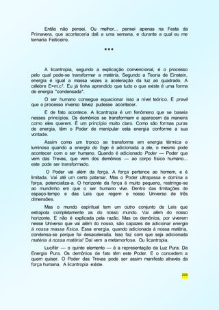 Então não pensei. Ou melhor... pensei apenas na Festa da 
Primavera, que aconteceria dali a uma semana, e durante a qual eu me 
tornaria Feiticeiro. 
200 
*** 
A licantropia, segundo a explicação convencional, é o processo 
pelo qual pode-se transformar a matéria. Segundo a Teoria de Einstein, 
energia é igual a massa vezes a aceleração da luz ao quadrado. A 
célebre E=m.c2. Eu já tinha aprendido que tudo o que existe é uma forma 
de energia "condensada". 
O ser humano consegue equacionar isso a nível teórico. E prevê 
que o processo inverso talvez pudesse acontecer. 
E de fato acontece. A licantropia é um fenômeno que se baseia 
nesses princípios. Os demônios se transformam e aparecem da maneira 
como eles querem. É um princípio muito claro. Como são formas puras 
de energia, têm o Poder de manipular esta energia conforme a sua 
vontade. 
Assim como um tronco se transforma em energia térmica e 
luminosa quando a energia do fogo é adicionada a ele, o mesmo pode 
acontecer com o ser humano. Quando é adicionado Poder — Poder que 
vem das Trevas, que vem dos demônios — ao corpo físico humano... 
este pode ser transformado. 
O Poder vai além da força. A força pertence ao homem, e é 
limitada. Vai até um certo patamar. Mas o Poder ultrapassa e domina a 
força, potencializa-a. O horizonte da força é muito pequeno, restringe-se 
ao mundinho em que o ser humano vive. Dentro das limitações de 
espaço-tempo e das Leis que regem o nosso Universo de três 
dimensões. 
Mas o mundo espiritual tem um outro conjunto de Leis que 
extrapola completamente as do nosso mundo. Vai além do nosso 
horizonte. E não é explicada pela razão. Mas os demônios, por viverem 
nesse Universo que vai além do nosso, são capazes de adicionar energia 
à nossa massa física. Essa energia, quando adicionada à nossa matéria, 
condensa-se porque foi desacelerada. Isso faz com que seja adicionada 
matéria à nossa matéria! Daí vem a metamorfose. Ou licantropia. 
Lucifér — o quinto elemento — é a representação da Luz Pura. Da 
Energia Pura. Os demônios de fato têm este Poder. E o concedem a 
quem quiser. O Poder das Trevas pode ser assim manifesto através da 
força humana. A licantropia existe. 
 