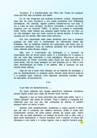 Acontece. É a transformação dos filhos das Trevas em qualquer 
201 
coisa que lhes seja concedido que sejam. 
Eu só não imaginava que pudesse acontecer comigo. Antigamente 
esse tipo de coisa acontecia e era usado puramente com finalidades 
estratégicas. Por exemplo, alguém poderia transformar-se num lobo. E 
iria à casa de seus inimigos, ser-lhe-ia concedida a chance de fazer 
vingança com as próprias "mãos". E garras, e presas e mandíbulas 
fortes. Afinal, nada impede que pessoas sejam mortas por um lobo...ou 
um cão selvagem. Isso era muito comum no século dezoito. A morte era 
causada por um animal. Não havia pista nenhuma. 
Era uma capacidade dada pelos demônios para que a vingança 
pudesse ser feita sem a necessidade de intervenção direta das 
Entidades. Daí as lendárias histórias de Lobisomens...até dizem que os 
Lobisomens gostavam muito de mulheres grávidas! Era uma ferramenta 
muito utilizada pelos Bruxos antigos. 
Mas com o crescimento da Civilização e o aumento da 
urbanização isso se tornou pouco viável. E a licantropia em si passou a 
não ser mais algo importante a nível estratégico. Resume-se em uma 
demonstração de Poder concedida pelos Guias aos seus escolhidos. É 
como levitar, não há muita vantagem em sair levitando por aí. Mas é uma 
clara demonstração de Poder e de patente. Não é qualquer um que 
recebe essas dádivas. 
Hoje em dia é muito mais utilizada, em se tratando de estratégia, a 
arte do desdobramento ou projeção astral. Através desta técnica pode-se 
ir a qualquer lugar, observar, ouvir segredos, atravessar paredes, viajar 
na velocidade do pensamento. 
*** 
E por falar em desdobramento....... 
Só fiquei sabendo que aquela experiência realmente aconteceu 
porque depois soube que o gato da Simone havia morrido. 
Segundo o que eu havia aprendido não existe nada sólido. Isto é, o 
"sólido absoluto" não existe de verdade. Toda a matéria é composta por 
moléculas que, por sua vez, são compostas de átomos. E existem 
espaços entre um átomo e outro. 
Quando, pelo desdobramento, projetamos o nosso espírito é óbvio 
que ele não é composto por matéria nenhuma. Então é muito fácil 
compreender porque ele pode passar através de quase tudo. Assim 
como não se pode atravessar um pedaço de tecido com a mão, mas a 
água pode atravessá-lo, o mesmo acontece com o espírito. O corpo não 
atravessa e nem pode ir a muitos lugares, mas o espírito humano pode. 
 
