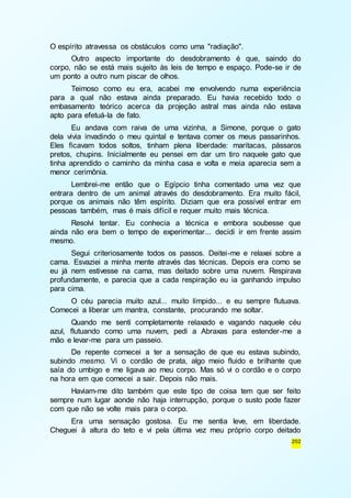 202 
O espírito atravessa os obstáculos como uma "radiação". 
Outro aspecto importante do desdobramento é que, saindo do 
corpo, não se está mais sujeito às leis de tempo e espaço. Pode-se ir de 
um ponto a outro num piscar de olhos. 
Teimoso como eu era, acabei me envolvendo numa experiência 
para a qual não estava ainda preparado. Eu havia recebido todo o 
embasamento teórico acerca da projeção astral mas ainda não estava 
apto para efetuá-la de fato. 
Eu andava com raiva de uma vizinha, a Simone, porque o gato 
dela vivia invadindo o meu quintal e tentava comer os meus passarinhos. 
Eles ficavam todos soltos, tinham plena liberdade: maritacas, pássaros 
pretos, chupins. Inicialmente eu pensei em dar um tiro naquele gato que 
tinha aprendido o caminho da minha casa e volta e meia aparecia sem a 
menor cerimônia. 
Lembrei-me então que o Egípcio tinha comentado uma vez que 
entrara dentro de um animal através do desdobramento. Era muito fácil, 
porque os animais não têm espírito. Diziam que era possível entrar em 
pessoas também, mas é mais difícil e requer muito mais técnica. 
Resolvi tentar. Eu conhecia a técnica e embora soubesse que 
ainda não era bem o tempo de experimentar... decidi ir em frente assim 
mesmo. 
Segui criteriosamente todos os passos. Deitei-me e relaxei sobre a 
cama. Esvaziei a minha mente através das técnicas. Depois era como se 
eu já nem estivesse na cama, mas deitado sobre uma nuvem. Respirava 
profundamente, e parecia que a cada respiração eu ia ganhando impulso 
para cima. 
O céu parecia muito azul... muito límpido... e eu sempre flutuava. 
Comecei a liberar um mantra, constante, procurando me soltar. 
Quando me senti completamente relaxado e vagando naquele céu 
azul, flutuando como uma nuvem, pedi a Abraxas para estender-me a 
mão e levar-me para um passeio. 
De repente comecei a ter a sensação de que eu estava subindo, 
subindo mesmo. Vi o cordão de prata, algo meio fluido e brilhante que 
saía do umbigo e me ligava ao meu corpo. Mas só vi o cordão e o corpo 
na hora em que comecei a sair. Depois não mais. 
Haviam-me dito também que este tipo de coisa tem que ser feito 
sempre num lugar aonde não haja interrupção, porque o susto pode fazer 
com que não se volte mais para o corpo. 
Era uma sensação gostosa. Eu me sentia leve, em liberdade. 
Cheguei à altura do teto e vi pela última vez meu próprio corpo deitado 
 