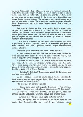na cama. Traspassei o teto, flutuando, e não havia vertigem, nem medo, 
nada. Uma sensação ímpar! Parecia que nem mesmo o sol eu estava 
conhecendo. Tudo à minha volta era como uma grande novidade, como 
se tudo o que eu sempre conheci já não fizesse parte da realidade que 
estava vivendo naquele instante. Via as árvores se movendo com o vento 
mas eu não sentia o vento. Via as pessoas mas não escutava o barulho 
delas. Simplesmente não fazia parte daquele mundo. Era apenas um 
expectador. 
Tão somente escutei de leve uma música doce e suave, muito 
tranqüila. Eu sabia aonde queria ir: à casa da Simone. Pensei no 
caminho, era pertinho. Tive a impressão de que assim que o pensamento 
passou pela minha mente, um túnel abriu-se diante de mim e eu como 
que fui sugado por ele. Quando dei por mim... já estava lá. Pareceu 
realmente ser instantâneo! 
Vi que estava na cozinha da casa dela. Simone sentava-se à mesa 
e preparava um lanche. Sozinha. Então vi o malfadado gato perto da 
mesa, olhando para cima, querendo comida. Fiquei tremendamente 
curioso. E lembrei: 
"Disseram que é fácil entrar num bicho... como será?!!?". 
Eu teria que entrar pela nuca dele. Me aproximei e fixei os olhos no 
ponto desejado. Num piscar de olhos me senti novamente sugado, num 
ápice de segundo. Uma sensação muito diferente outra vez. 
E quando eu abri os olhos... eu estava vendo do chão! Do chão 
para cima, isto é, como se estivesse olhando através dos olhos dele. 
Parece uma loucura mas foi assim mesmo que aconteceu. Eu via tudo 
grande à minha volta, uma cozinha imensa, e me sentia muito pequeno. 
E então eu pude ouvir a Simone falando: 
— Berimbau?! Berimbau?! Psss, pssss, pssss! Oi, Berimbau, tudo 
203 
bem com você, gatinho? 
Eu só conseguia pensar se aquilo estava mesmo acontecendo. 
"Será possível que eu estou mesmo dentro dele? Será que eu consigo 
fazer com que ele se movimente?". 
Não consegui. Ele continuou parado. 
— Nossa, como você está esquisito, Berimbau! — Fez a Simone 
novamente. — Por que você está olhando assim pra mim?!!! Que coisa! 
Ela ofereceu comida mas Berimbau, ao que parece, ficou sem 
fome de repente. Estagnado. E Simone estava sem entender nada. 
— Jura que você não quer a sua ração preferida, bichinho? 
Então, de repente, por uns instantes eu tive muito medo de tudo 
aquilo. Que loucura!......Não era possível que estivesse mesmo 
 