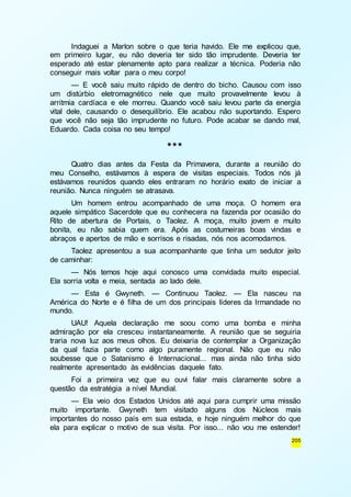 Indaguei a Marlon sobre o que teria havido. Ele me explicou que, 
em primeiro lugar, eu não deveria ter sido tão imprudente. Deveria ter 
esperado até estar plenamente apto para realizar a técnica. Poderia não 
conseguir mais voltar para o meu corpo! 
— E você saiu muito rápido de dentro do bicho. Causou com isso 
um distúrbio eletromagnético nele que muito provavelmente levou à 
arritmia cardíaca e ele morreu. Quando você saiu levou parte da energia 
vital dele, causando o desequilíbrio. Ele acabou não suportando. Espero 
que você não seja tão imprudente no futuro. Pode acabar se dando mal, 
Eduardo. Cada coisa no seu tempo! 
205 
*** 
Quatro dias antes da Festa da Primavera, durante a reunião do 
meu Conselho, estávamos à espera de visitas especiais. Todos nós já 
estávamos reunidos quando eles entraram no horário exato de iniciar a 
reunião. Nunca ninguém se atrasava. 
Um homem entrou acompanhado de uma moça. O homem era 
aquele simpático Sacerdote que eu conhecera na fazenda por ocasião do 
Rito de abertura de Portais, o Taolez. A moça, muito jovem e muito 
bonita, eu não sabia quem era. Após as costumeiras boas vindas e 
abraços e apertos de mão e sorrisos e risadas, nós nos acomodamos. 
Taolez apresentou a sua acompanhante que tinha um sedutor jeito 
de caminhar: 
— Nós temos hoje aqui conosco uma convidada muito especial. 
Ela sorria volta e meia, sentada ao lado dele. 
— Esta é Gwyneth. — Continuou Taolez. — Ela nasceu na 
América do Norte e é filha de um dos principais líderes da Irmandade no 
mundo. 
UAU! Aquela declaração me soou como uma bomba e minha 
admiração por ela cresceu instantaneamente. A reunião que se seguiria 
traria nova luz aos meus olhos. Eu deixaria de contemplar a Organização 
da qual fazia parte como algo puramente regional. Não que eu não 
soubesse que o Satanismo é Internacional... mas ainda não tinha sido 
realmente apresentado às evidências daquele fato. 
Foi a primeira vez que eu ouvi falar mais claramente sobre a 
questão da estratégia a nível Mundial. 
— Ela veio dos Estados Unidos até aqui para cumprir uma missão 
muito importante. Gwyneth tem visitado alguns dos Núcleos mais 
importantes do nosso país em sua estada, e hoje ninguém melhor do que 
ela para explicar o motivo de sua visita. Por isso... não vou me estender! 
 