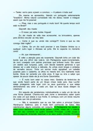206 
— Taolez sorriu para a jovem e concluiu: — A palavra é toda sua! 
Ela mesma se apresentou, falando um português extremamente 
"brasileiro". Minha natural curiosidade não me deixou resistir e indaguei 
assim que me foi possível: 
— Pôxa, mas o seu português é muito bom! Há quanto tempo você 
está no Brasil? 
Gwyneth deu risada: 
— O nosso pai sabe muitas línguas! 
Eu dei risada de volta mas acrescentei, na brincadeira, apenas 
para Zórdico escutar ao meu lado: 
— Como é que eu ainda não consigo?!! Como é que eu não 
consigo falar inglês? 
— Calma. Se um dia você precisar ir aos Estados Unidos ou a 
qualquer outro lugar o Abraxas vai junto. Ele te capacita no momento 
certo! 
— Ah, que interessante!... 
E voltei a atenção para ela novamente. Gwyneth tinha um colar tão 
bonito que era difícil não notá-lo. Um Pentagrama super-incrementado, 
de ouro cravejado com pedras preciosas que brilhava muito. Ela usava 
um vestido azul turquesa, justo, com decote bastante generoso e que 
deixava ver a pele branca e delicada. As unhas eram longas e pintadas 
de vermelho escuro. Tinha um sorriso muito agradável, um cabelão 
puxando para o castanho, os olhos no mesmo tom. Era realmente muito 
bonita. Devia ter somente uns vinte anos. E logo eu viria a saber que 
apesar da pouca idade ela já era Suma Sacerdotisa. 
— É muito bom estar no vosso meio. Gostaria de lembrá-los de 
que vocês fazem parte de um Grupo chave neste país. Que Lucifér 
esteja protegendo este lugar com os seus guerreiros e que esteja 
demonstrando seu amor a cada um. Que os seus Guias estejam na 
cobertura! 
Em seguida ela parabenizou individualmente a cada um de nós de 
uma forma pessoal. Chamou-nos pelo nome e demonstrou saber quem 
era cada um que estava à sua frente. E começou com um breve resumo 
de coisas que nós já sabíamos. 
— Não é necessário que eu vos fale sobre a principal Cadeia 
Hierárquica Satânica, pois é muito bem conhecida de todos. Mas 
relembremos alguns conceitos em conjunto. O Pentagrama faz alusão a 
estes cinco demônios, como vocês sabem. Lucifér, nosso pai, o maioral, 
tem sob seu comando os quatro Grandes Príncipes. Lucifér ocupa a 
décima-segunda dimensão espiritual e os seus quatro Grandes Príncipes 
 