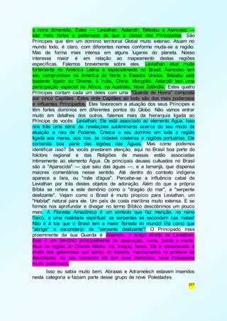 a nona dimensão. Estes — Leviathan, Astaroth, Bélzebu e Asmodeo — 
são mais fortes e poderosos do que a classe dos Principados. São 
Príncipes que têm um domínio territorial Global muito extenso. Atuam no 
mundo todo, é claro, com diferentes nomes conforme muda-se a região. 
Mas de forma mais intensa em alguns lugares do planeta. Nosso 
interesse maior é em relação ao mapeamento destas regiões 
específicas. Falemos brevemente sobre eles. Leviathan atua muito 
fortemente na América Latina e especialmente no Brasil. Asmodeo tem 
seu compromisso na América do Norte e Estados Unidos. Bélzebu está 
bastante ligado ao Oriente, à Índia, China, Mongólia. Astaroth tem uma 
participação especial na África, na Austrália, Nova Zelândia. Estes quatro 
Príncipes contam cada um deles com uma "Guarda de Honra" composta 
por cinco Capitães. Estes vinte Capitães ao todo são dos mais poderosos 
e influentes Principados. Eles favorecem a atuação dos seus Príncipes e 
têm fortes domínios em diferentes pontos do Globo. Não vamos entrar 
muito em detalhes dos outros, falemos mais da hierarquia ligada ao 
Príncipe de vocês: Leviathan. Ele está associado ao elemento Água. Isso 
nos trás uma série de revelações subliminares acerca do seu modo de 
atuação e raio de Poderes. Cresce o seu domínio em toda a região 
ligada aos mares, aos rios, às cidades costeiras e regiões portuárias. Ele 
comanda boa parte das legiões das Águas. Mas como podemos 
identificar isso? Se vocês prestarem atenção, aqui no Brasil boa parte do 
folclore regional e das Religiões de massas estão associadas 
intimamente ao elemento Água. Os principais deuses cultuados no Brasil 
são a "Aparecida" — que saiu das águas —, e a Iemanjá, que dispensa 
maiores comentários nesse sentido. Até dentro do contexto indígena 
aparece a Iara, ou "mãe d'água". Percebe-se a influência cabal de 
Leviathan por trás destes objetos de adoração. Além do que a própria 
Bíblia se refere a este demônio como o "dragão do mar", a "serpente 
deslizante". Vejam como o Brasil é muito propício para Leviathan, um 
"Habitat" natural para ele. Um país de costa marítima muito extensa. E se 
formos nos aprofundar e divagar no termo Bíblico descobrimos um pouco 
mais. A Floresta Amazônica é um símbolo que faz menção, no reino 
físico, a uma realidade espiritual: as serpentes se escondem nas matas! 
Não é à toa que o Brasil tem a maior floresta do mundo! Ela como que 
"abriga" o esconderijo da "serpente deslizante"! O Principado mais 
proeminente da sua Guarda é Abadom, o braço direito de Leviathan. 
Este é um demônio principalmente de destruição, ruína, perda e morte. 
Atua na região do Oriente Médio, Irã, Iraque, Israel. Ele é considerado o 
chefe dos gafanhotos que sairão do Abismo, mencionados na profecia de 
Apocalipse. Ao seu comando ele tem nove demônios, nove Potestades 
muito poderosas. 
Isso eu sabia muito bem. Abraxas e Adramelech estavam inseridos 
207 
nesta categoria e faziam parte desse grupo de nove Potestades. 
 